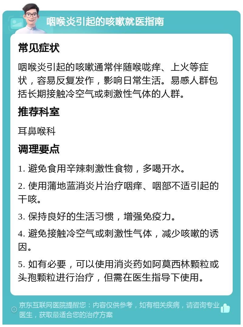 咽喉炎引起的咳嗽就医指南 常见症状 咽喉炎引起的咳嗽通常伴随喉咙痒、上火等症状，容易反复发作，影响日常生活。易感人群包括长期接触冷空气或刺激性气体的人群。 推荐科室 耳鼻喉科 调理要点 1. 避免食用辛辣刺激性食物，多喝开水。 2. 使用蒲地蓝消炎片治疗咽痒、咽部不适引起的干咳。 3. 保持良好的生活习惯，增强免疫力。 4. 避免接触冷空气或刺激性气体，减少咳嗽的诱因。 5. 如有必要，可以使用消炎药如阿莫西林颗粒或头孢颗粒进行治疗，但需在医生指导下使用。