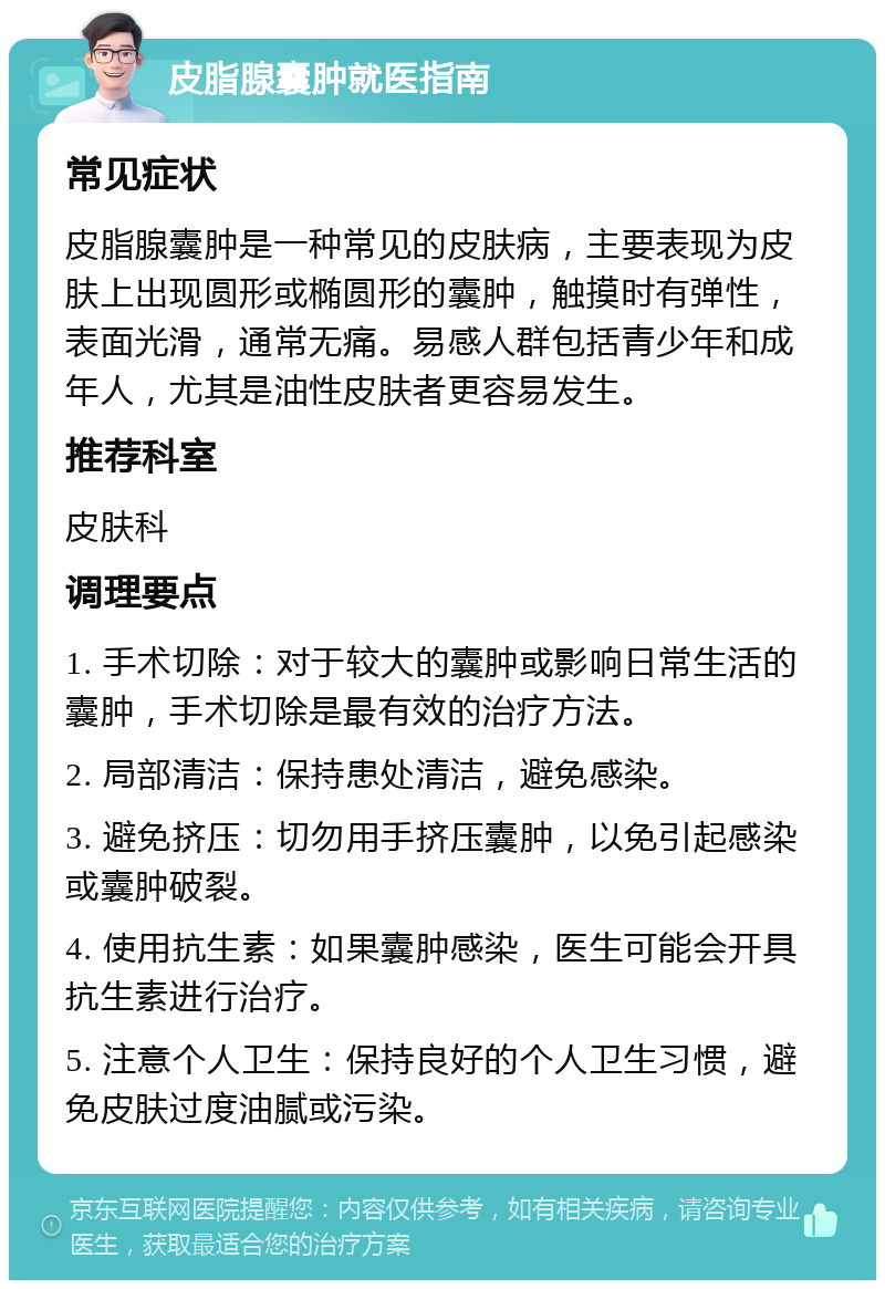 皮脂腺囊肿就医指南 常见症状 皮脂腺囊肿是一种常见的皮肤病，主要表现为皮肤上出现圆形或椭圆形的囊肿，触摸时有弹性，表面光滑，通常无痛。易感人群包括青少年和成年人，尤其是油性皮肤者更容易发生。 推荐科室 皮肤科 调理要点 1. 手术切除：对于较大的囊肿或影响日常生活的囊肿，手术切除是最有效的治疗方法。 2. 局部清洁：保持患处清洁，避免感染。 3. 避免挤压：切勿用手挤压囊肿，以免引起感染或囊肿破裂。 4. 使用抗生素：如果囊肿感染，医生可能会开具抗生素进行治疗。 5. 注意个人卫生：保持良好的个人卫生习惯，避免皮肤过度油腻或污染。