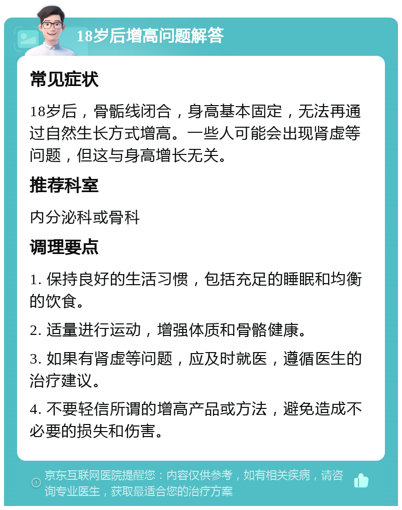 18岁后增高问题解答 常见症状 18岁后，骨骺线闭合，身高基本固定，无法再通过自然生长方式增高。一些人可能会出现肾虚等问题，但这与身高增长无关。 推荐科室 内分泌科或骨科 调理要点 1. 保持良好的生活习惯，包括充足的睡眠和均衡的饮食。 2. 适量进行运动，增强体质和骨骼健康。 3. 如果有肾虚等问题，应及时就医，遵循医生的治疗建议。 4. 不要轻信所谓的增高产品或方法，避免造成不必要的损失和伤害。