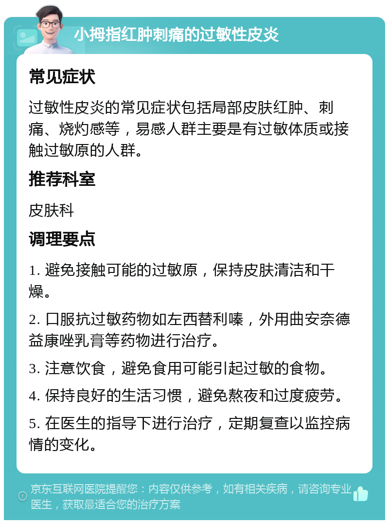 小拇指红肿刺痛的过敏性皮炎 常见症状 过敏性皮炎的常见症状包括局部皮肤红肿、刺痛、烧灼感等，易感人群主要是有过敏体质或接触过敏原的人群。 推荐科室 皮肤科 调理要点 1. 避免接触可能的过敏原，保持皮肤清洁和干燥。 2. 口服抗过敏药物如左西替利嗪，外用曲安奈德益康唑乳膏等药物进行治疗。 3. 注意饮食，避免食用可能引起过敏的食物。 4. 保持良好的生活习惯，避免熬夜和过度疲劳。 5. 在医生的指导下进行治疗，定期复查以监控病情的变化。