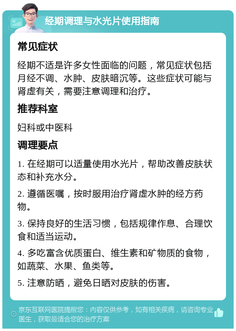 经期调理与水光片使用指南 常见症状 经期不适是许多女性面临的问题，常见症状包括月经不调、水肿、皮肤暗沉等。这些症状可能与肾虚有关，需要注意调理和治疗。 推荐科室 妇科或中医科 调理要点 1. 在经期可以适量使用水光片，帮助改善皮肤状态和补充水分。 2. 遵循医嘱，按时服用治疗肾虚水肿的经方药物。 3. 保持良好的生活习惯，包括规律作息、合理饮食和适当运动。 4. 多吃富含优质蛋白、维生素和矿物质的食物，如蔬菜、水果、鱼类等。 5. 注意防晒，避免日晒对皮肤的伤害。