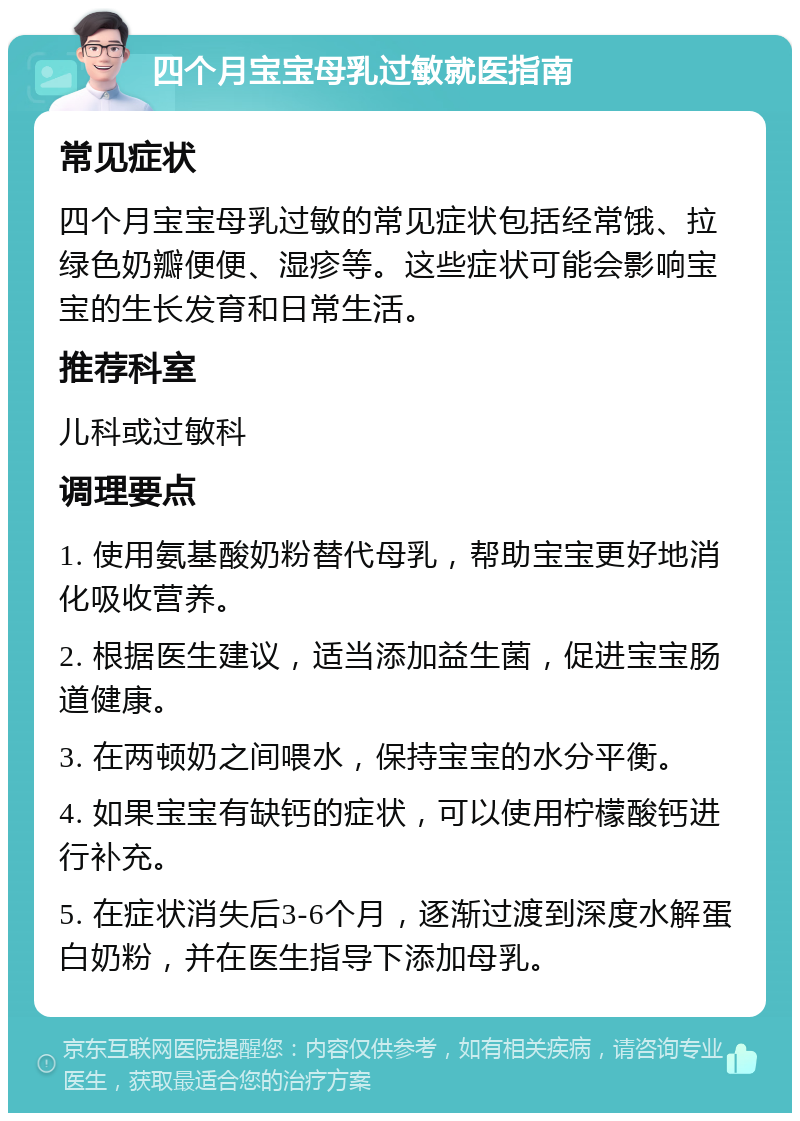 四个月宝宝母乳过敏就医指南 常见症状 四个月宝宝母乳过敏的常见症状包括经常饿、拉绿色奶瓣便便、湿疹等。这些症状可能会影响宝宝的生长发育和日常生活。 推荐科室 儿科或过敏科 调理要点 1. 使用氨基酸奶粉替代母乳，帮助宝宝更好地消化吸收营养。 2. 根据医生建议，适当添加益生菌，促进宝宝肠道健康。 3. 在两顿奶之间喂水，保持宝宝的水分平衡。 4. 如果宝宝有缺钙的症状，可以使用柠檬酸钙进行补充。 5. 在症状消失后3-6个月，逐渐过渡到深度水解蛋白奶粉，并在医生指导下添加母乳。