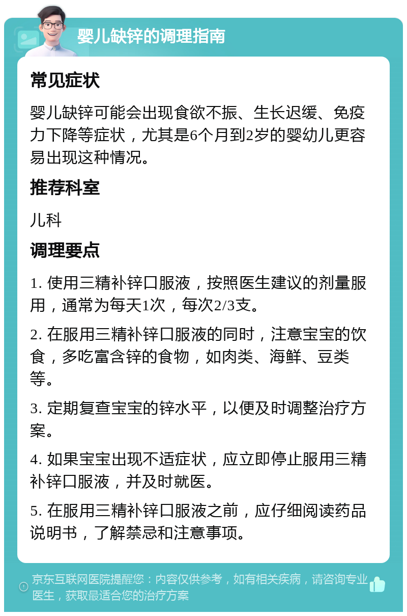 婴儿缺锌的调理指南 常见症状 婴儿缺锌可能会出现食欲不振、生长迟缓、免疫力下降等症状，尤其是6个月到2岁的婴幼儿更容易出现这种情况。 推荐科室 儿科 调理要点 1. 使用三精补锌口服液，按照医生建议的剂量服用，通常为每天1次，每次2/3支。 2. 在服用三精补锌口服液的同时，注意宝宝的饮食，多吃富含锌的食物，如肉类、海鲜、豆类等。 3. 定期复查宝宝的锌水平，以便及时调整治疗方案。 4. 如果宝宝出现不适症状，应立即停止服用三精补锌口服液，并及时就医。 5. 在服用三精补锌口服液之前，应仔细阅读药品说明书，了解禁忌和注意事项。