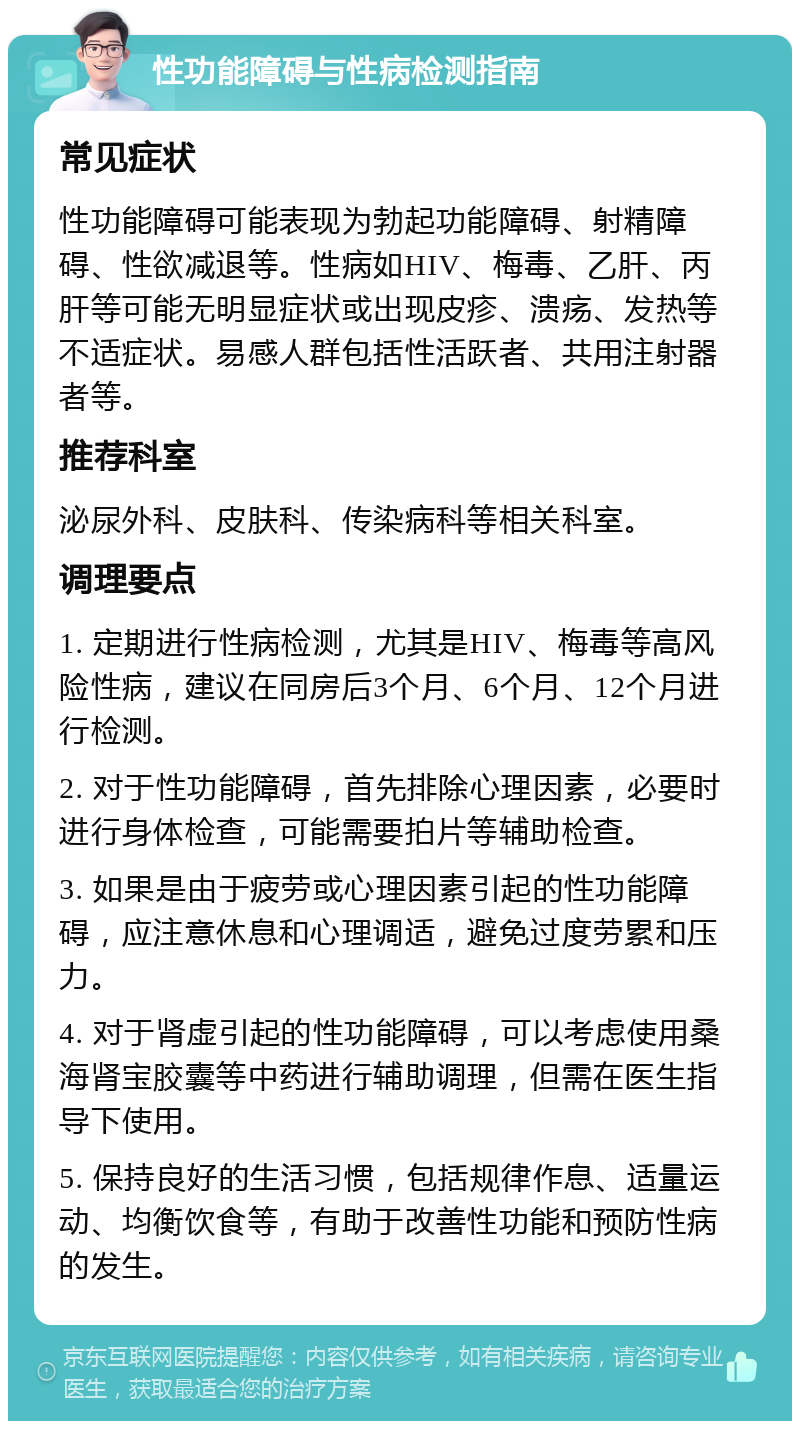 性功能障碍与性病检测指南 常见症状 性功能障碍可能表现为勃起功能障碍、射精障碍、性欲减退等。性病如HIV、梅毒、乙肝、丙肝等可能无明显症状或出现皮疹、溃疡、发热等不适症状。易感人群包括性活跃者、共用注射器者等。 推荐科室 泌尿外科、皮肤科、传染病科等相关科室。 调理要点 1. 定期进行性病检测，尤其是HIV、梅毒等高风险性病，建议在同房后3个月、6个月、12个月进行检测。 2. 对于性功能障碍，首先排除心理因素，必要时进行身体检查，可能需要拍片等辅助检查。 3. 如果是由于疲劳或心理因素引起的性功能障碍，应注意休息和心理调适，避免过度劳累和压力。 4. 对于肾虚引起的性功能障碍，可以考虑使用桑海肾宝胶囊等中药进行辅助调理，但需在医生指导下使用。 5. 保持良好的生活习惯，包括规律作息、适量运动、均衡饮食等，有助于改善性功能和预防性病的发生。