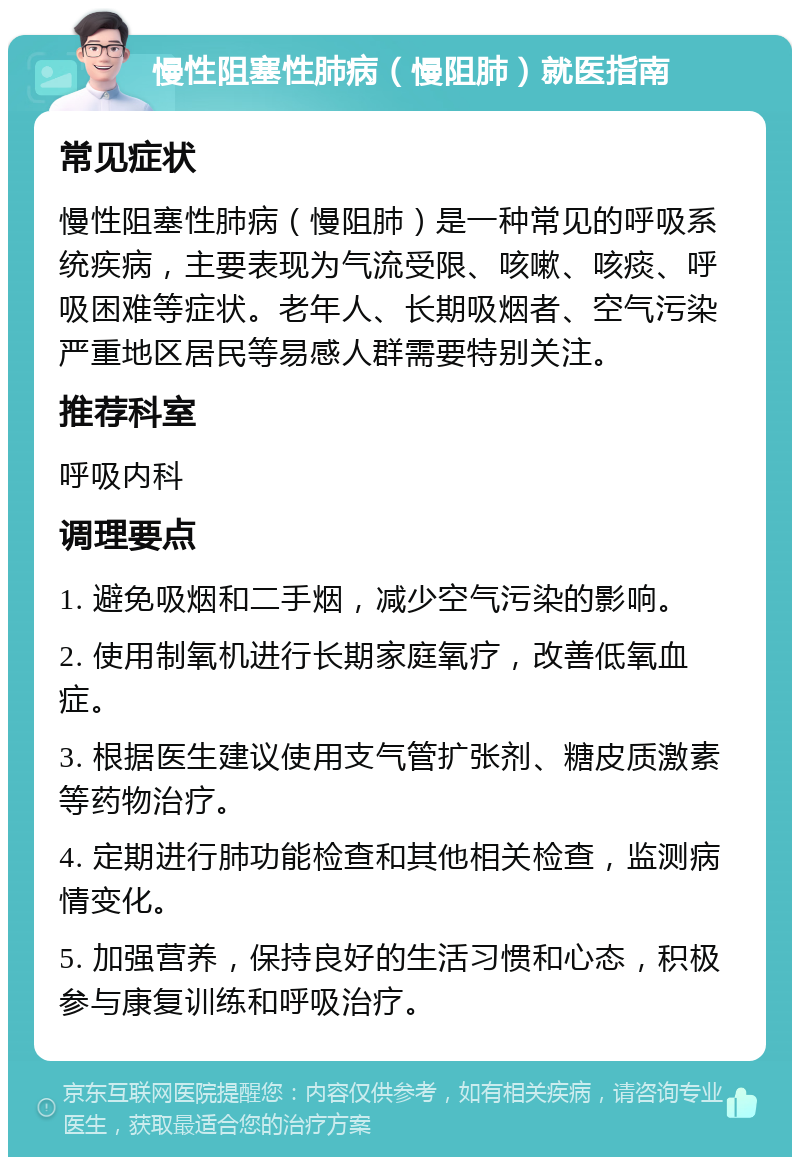 慢性阻塞性肺病（慢阻肺）就医指南 常见症状 慢性阻塞性肺病（慢阻肺）是一种常见的呼吸系统疾病，主要表现为气流受限、咳嗽、咳痰、呼吸困难等症状。老年人、长期吸烟者、空气污染严重地区居民等易感人群需要特别关注。 推荐科室 呼吸内科 调理要点 1. 避免吸烟和二手烟，减少空气污染的影响。 2. 使用制氧机进行长期家庭氧疗，改善低氧血症。 3. 根据医生建议使用支气管扩张剂、糖皮质激素等药物治疗。 4. 定期进行肺功能检查和其他相关检查，监测病情变化。 5. 加强营养，保持良好的生活习惯和心态，积极参与康复训练和呼吸治疗。