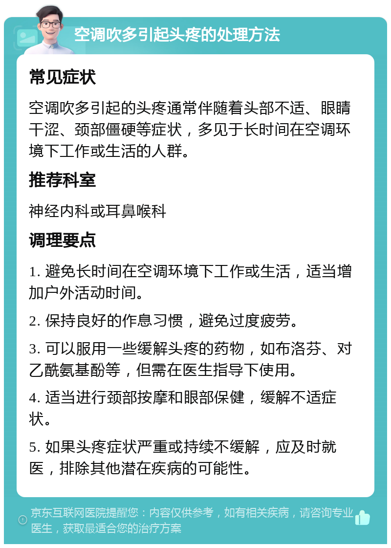 空调吹多引起头疼的处理方法 常见症状 空调吹多引起的头疼通常伴随着头部不适、眼睛干涩、颈部僵硬等症状，多见于长时间在空调环境下工作或生活的人群。 推荐科室 神经内科或耳鼻喉科 调理要点 1. 避免长时间在空调环境下工作或生活，适当增加户外活动时间。 2. 保持良好的作息习惯，避免过度疲劳。 3. 可以服用一些缓解头疼的药物，如布洛芬、对乙酰氨基酚等，但需在医生指导下使用。 4. 适当进行颈部按摩和眼部保健，缓解不适症状。 5. 如果头疼症状严重或持续不缓解，应及时就医，排除其他潜在疾病的可能性。