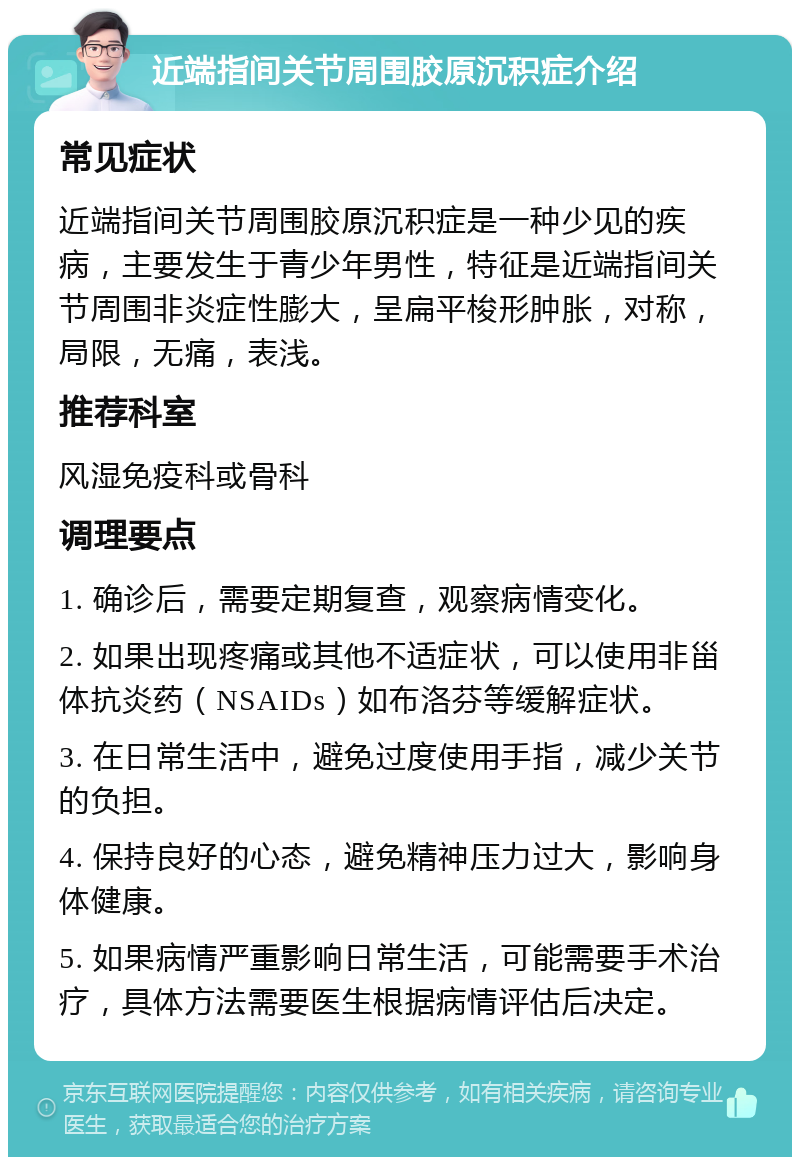 近端指间关节周围胶原沉积症介绍 常见症状 近端指间关节周围胶原沉积症是一种少见的疾病，主要发生于青少年男性，特征是近端指间关节周围非炎症性膨大，呈扁平梭形肿胀，对称，局限，无痛，表浅。 推荐科室 风湿免疫科或骨科 调理要点 1. 确诊后，需要定期复查，观察病情变化。 2. 如果出现疼痛或其他不适症状，可以使用非甾体抗炎药（NSAIDs）如布洛芬等缓解症状。 3. 在日常生活中，避免过度使用手指，减少关节的负担。 4. 保持良好的心态，避免精神压力过大，影响身体健康。 5. 如果病情严重影响日常生活，可能需要手术治疗，具体方法需要医生根据病情评估后决定。