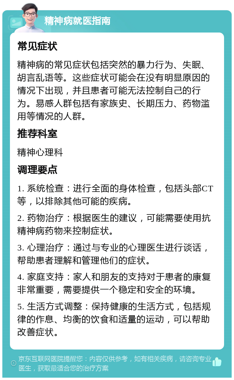 精神病就医指南 常见症状 精神病的常见症状包括突然的暴力行为、失眠、胡言乱语等。这些症状可能会在没有明显原因的情况下出现，并且患者可能无法控制自己的行为。易感人群包括有家族史、长期压力、药物滥用等情况的人群。 推荐科室 精神心理科 调理要点 1. 系统检查：进行全面的身体检查，包括头部CT等，以排除其他可能的疾病。 2. 药物治疗：根据医生的建议，可能需要使用抗精神病药物来控制症状。 3. 心理治疗：通过与专业的心理医生进行谈话，帮助患者理解和管理他们的症状。 4. 家庭支持：家人和朋友的支持对于患者的康复非常重要，需要提供一个稳定和安全的环境。 5. 生活方式调整：保持健康的生活方式，包括规律的作息、均衡的饮食和适量的运动，可以帮助改善症状。