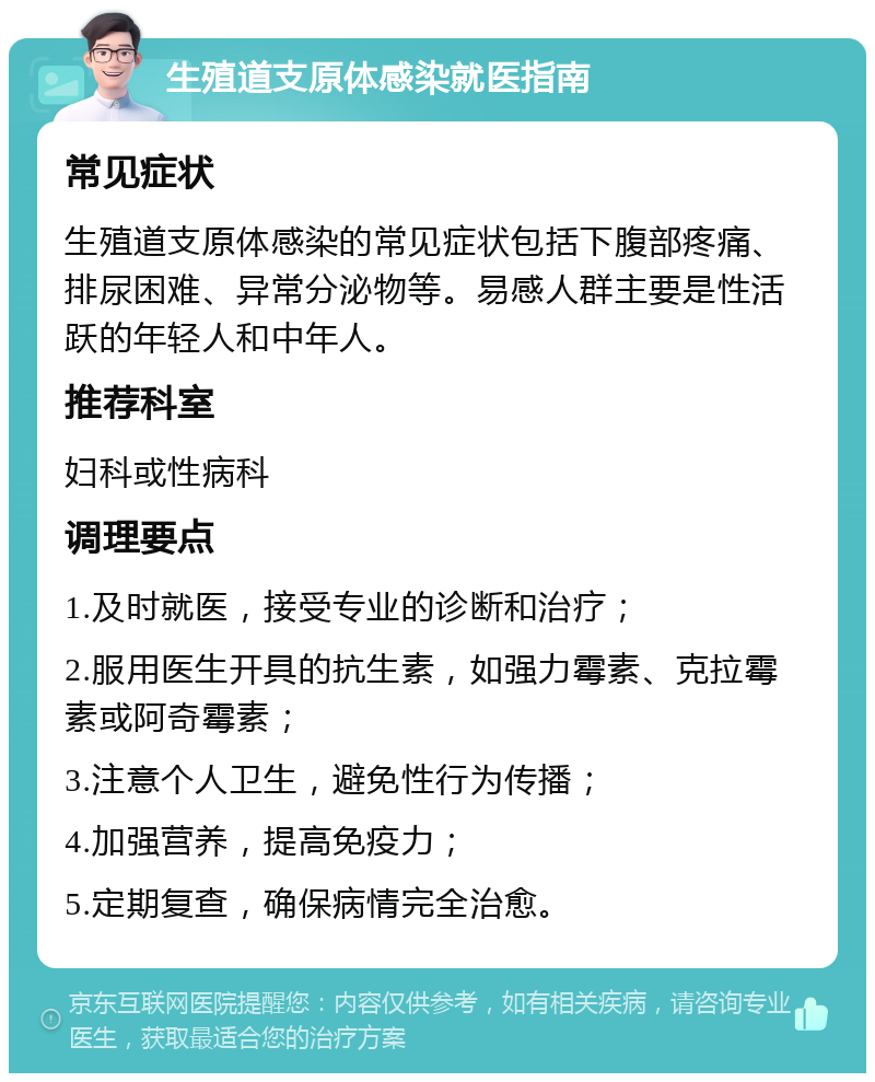 生殖道支原体感染就医指南 常见症状 生殖道支原体感染的常见症状包括下腹部疼痛、排尿困难、异常分泌物等。易感人群主要是性活跃的年轻人和中年人。 推荐科室 妇科或性病科 调理要点 1.及时就医，接受专业的诊断和治疗； 2.服用医生开具的抗生素，如强力霉素、克拉霉素或阿奇霉素； 3.注意个人卫生，避免性行为传播； 4.加强营养，提高免疫力； 5.定期复查，确保病情完全治愈。