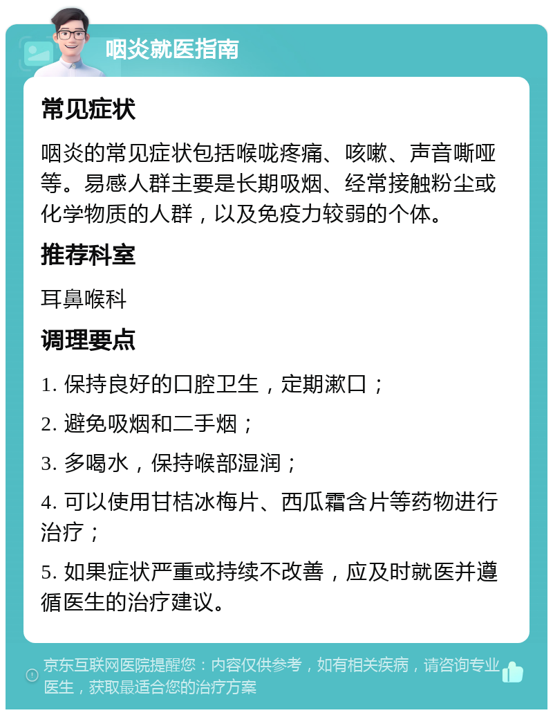 咽炎就医指南 常见症状 咽炎的常见症状包括喉咙疼痛、咳嗽、声音嘶哑等。易感人群主要是长期吸烟、经常接触粉尘或化学物质的人群，以及免疫力较弱的个体。 推荐科室 耳鼻喉科 调理要点 1. 保持良好的口腔卫生，定期漱口； 2. 避免吸烟和二手烟； 3. 多喝水，保持喉部湿润； 4. 可以使用甘桔冰梅片、西瓜霜含片等药物进行治疗； 5. 如果症状严重或持续不改善，应及时就医并遵循医生的治疗建议。