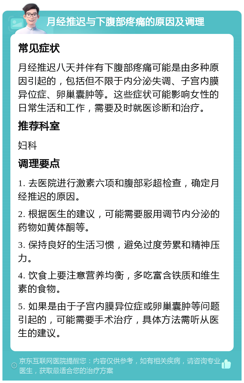 月经推迟与下腹部疼痛的原因及调理 常见症状 月经推迟八天并伴有下腹部疼痛可能是由多种原因引起的，包括但不限于内分泌失调、子宫内膜异位症、卵巢囊肿等。这些症状可能影响女性的日常生活和工作，需要及时就医诊断和治疗。 推荐科室 妇科 调理要点 1. 去医院进行激素六项和腹部彩超检查，确定月经推迟的原因。 2. 根据医生的建议，可能需要服用调节内分泌的药物如黄体酮等。 3. 保持良好的生活习惯，避免过度劳累和精神压力。 4. 饮食上要注意营养均衡，多吃富含铁质和维生素的食物。 5. 如果是由于子宫内膜异位症或卵巢囊肿等问题引起的，可能需要手术治疗，具体方法需听从医生的建议。