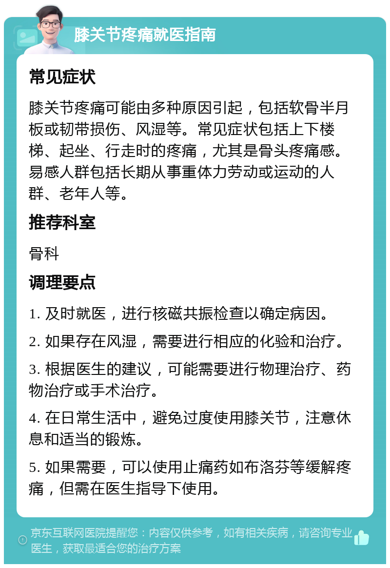 膝关节疼痛就医指南 常见症状 膝关节疼痛可能由多种原因引起，包括软骨半月板或韧带损伤、风湿等。常见症状包括上下楼梯、起坐、行走时的疼痛，尤其是骨头疼痛感。易感人群包括长期从事重体力劳动或运动的人群、老年人等。 推荐科室 骨科 调理要点 1. 及时就医，进行核磁共振检查以确定病因。 2. 如果存在风湿，需要进行相应的化验和治疗。 3. 根据医生的建议，可能需要进行物理治疗、药物治疗或手术治疗。 4. 在日常生活中，避免过度使用膝关节，注意休息和适当的锻炼。 5. 如果需要，可以使用止痛药如布洛芬等缓解疼痛，但需在医生指导下使用。