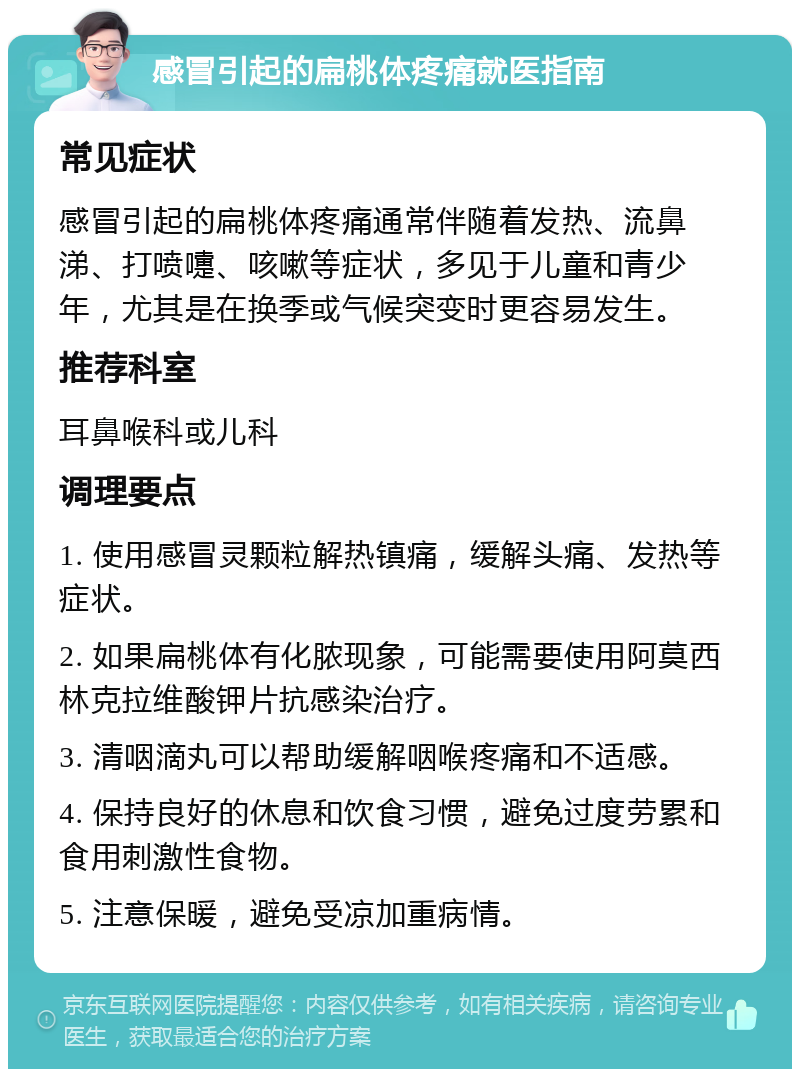 感冒引起的扁桃体疼痛就医指南 常见症状 感冒引起的扁桃体疼痛通常伴随着发热、流鼻涕、打喷嚏、咳嗽等症状，多见于儿童和青少年，尤其是在换季或气候突变时更容易发生。 推荐科室 耳鼻喉科或儿科 调理要点 1. 使用感冒灵颗粒解热镇痛，缓解头痛、发热等症状。 2. 如果扁桃体有化脓现象，可能需要使用阿莫西林克拉维酸钾片抗感染治疗。 3. 清咽滴丸可以帮助缓解咽喉疼痛和不适感。 4. 保持良好的休息和饮食习惯，避免过度劳累和食用刺激性食物。 5. 注意保暖，避免受凉加重病情。