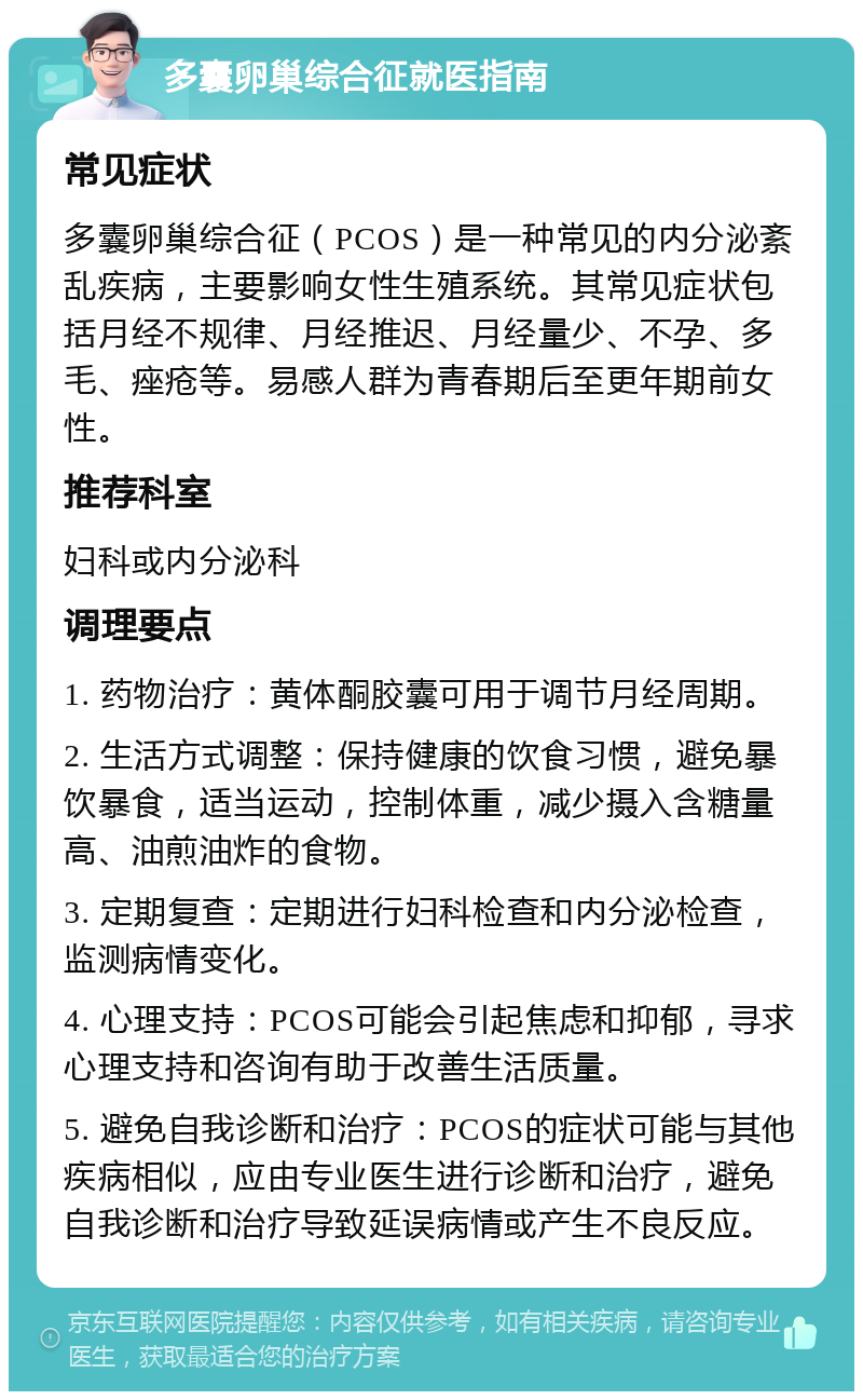 多囊卵巢综合征就医指南 常见症状 多囊卵巢综合征（PCOS）是一种常见的内分泌紊乱疾病，主要影响女性生殖系统。其常见症状包括月经不规律、月经推迟、月经量少、不孕、多毛、痤疮等。易感人群为青春期后至更年期前女性。 推荐科室 妇科或内分泌科 调理要点 1. 药物治疗：黄体酮胶囊可用于调节月经周期。 2. 生活方式调整：保持健康的饮食习惯，避免暴饮暴食，适当运动，控制体重，减少摄入含糖量高、油煎油炸的食物。 3. 定期复查：定期进行妇科检查和内分泌检查，监测病情变化。 4. 心理支持：PCOS可能会引起焦虑和抑郁，寻求心理支持和咨询有助于改善生活质量。 5. 避免自我诊断和治疗：PCOS的症状可能与其他疾病相似，应由专业医生进行诊断和治疗，避免自我诊断和治疗导致延误病情或产生不良反应。