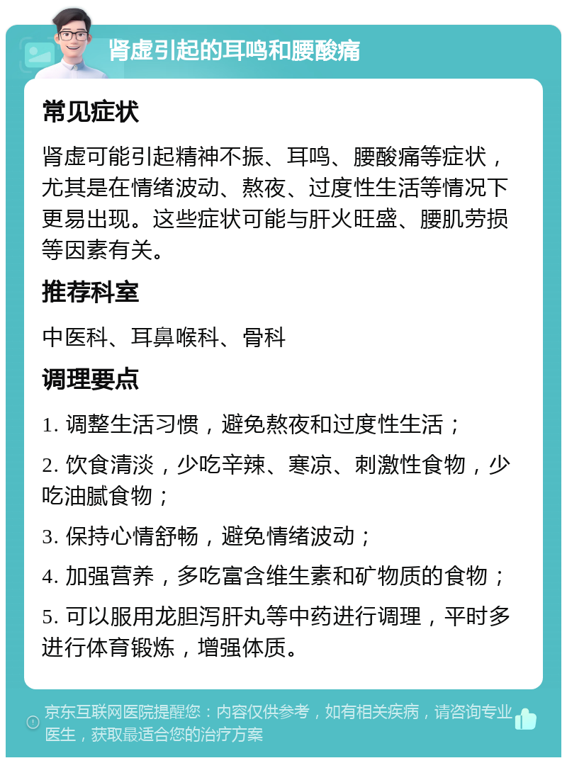 肾虚引起的耳鸣和腰酸痛 常见症状 肾虚可能引起精神不振、耳鸣、腰酸痛等症状，尤其是在情绪波动、熬夜、过度性生活等情况下更易出现。这些症状可能与肝火旺盛、腰肌劳损等因素有关。 推荐科室 中医科、耳鼻喉科、骨科 调理要点 1. 调整生活习惯，避免熬夜和过度性生活； 2. 饮食清淡，少吃辛辣、寒凉、刺激性食物，少吃油腻食物； 3. 保持心情舒畅，避免情绪波动； 4. 加强营养，多吃富含维生素和矿物质的食物； 5. 可以服用龙胆泻肝丸等中药进行调理，平时多进行体育锻炼，增强体质。