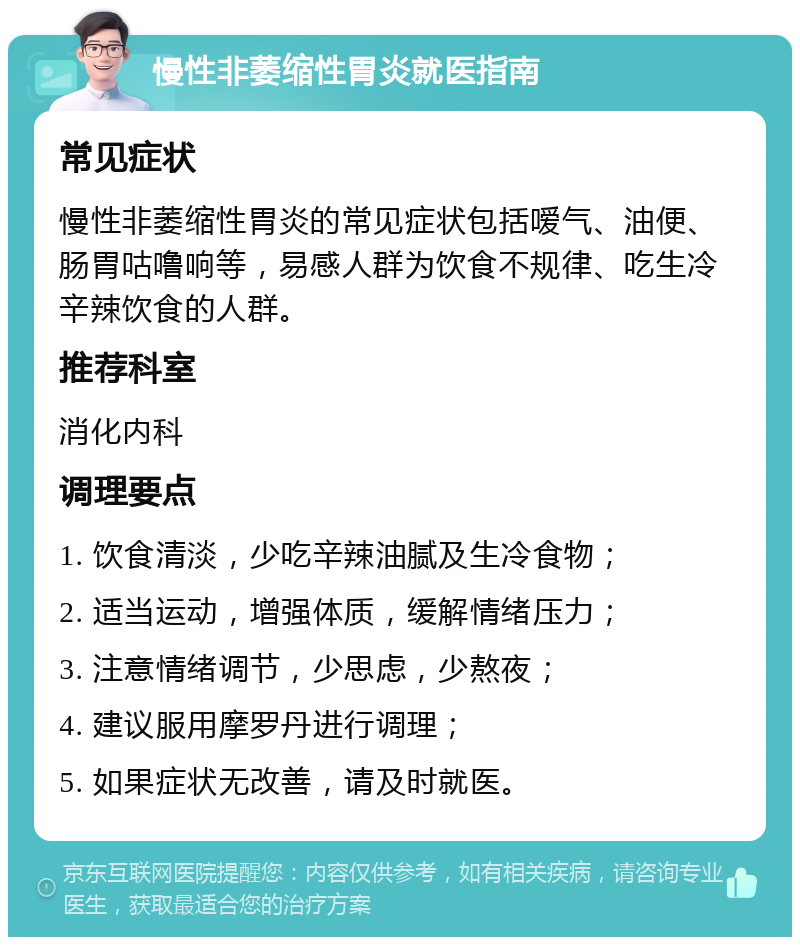 慢性非萎缩性胃炎就医指南 常见症状 慢性非萎缩性胃炎的常见症状包括嗳气、油便、肠胃咕噜响等，易感人群为饮食不规律、吃生冷辛辣饮食的人群。 推荐科室 消化内科 调理要点 1. 饮食清淡，少吃辛辣油腻及生冷食物； 2. 适当运动，增强体质，缓解情绪压力； 3. 注意情绪调节，少思虑，少熬夜； 4. 建议服用摩罗丹进行调理； 5. 如果症状无改善，请及时就医。