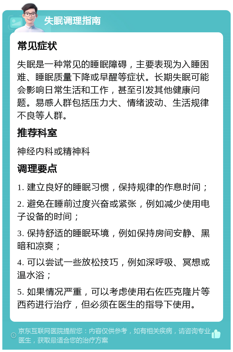 失眠调理指南 常见症状 失眠是一种常见的睡眠障碍，主要表现为入睡困难、睡眠质量下降或早醒等症状。长期失眠可能会影响日常生活和工作，甚至引发其他健康问题。易感人群包括压力大、情绪波动、生活规律不良等人群。 推荐科室 神经内科或精神科 调理要点 1. 建立良好的睡眠习惯，保持规律的作息时间； 2. 避免在睡前过度兴奋或紧张，例如减少使用电子设备的时间； 3. 保持舒适的睡眠环境，例如保持房间安静、黑暗和凉爽； 4. 可以尝试一些放松技巧，例如深呼吸、冥想或温水浴； 5. 如果情况严重，可以考虑使用右佐匹克隆片等西药进行治疗，但必须在医生的指导下使用。