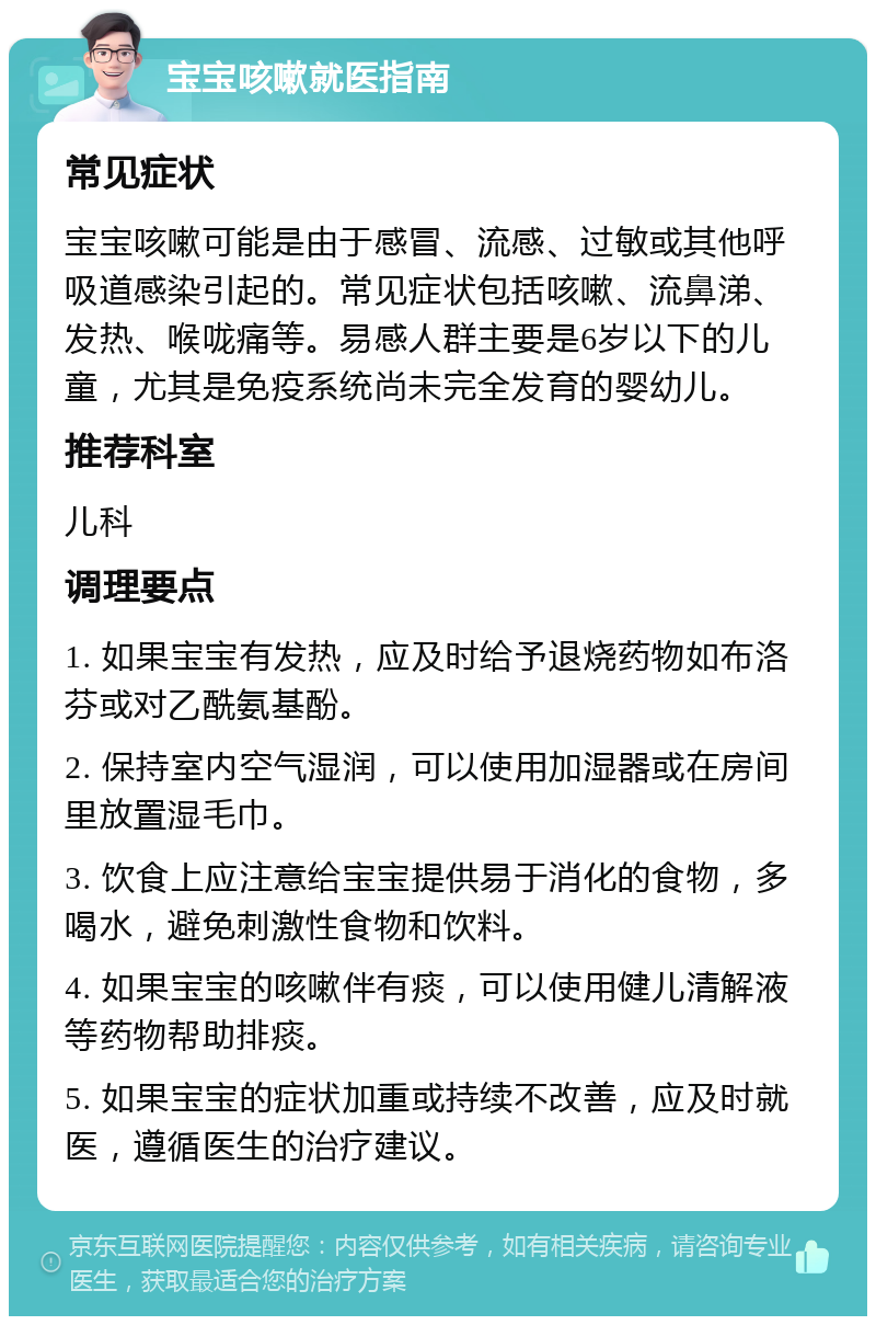 宝宝咳嗽就医指南 常见症状 宝宝咳嗽可能是由于感冒、流感、过敏或其他呼吸道感染引起的。常见症状包括咳嗽、流鼻涕、发热、喉咙痛等。易感人群主要是6岁以下的儿童，尤其是免疫系统尚未完全发育的婴幼儿。 推荐科室 儿科 调理要点 1. 如果宝宝有发热，应及时给予退烧药物如布洛芬或对乙酰氨基酚。 2. 保持室内空气湿润，可以使用加湿器或在房间里放置湿毛巾。 3. 饮食上应注意给宝宝提供易于消化的食物，多喝水，避免刺激性食物和饮料。 4. 如果宝宝的咳嗽伴有痰，可以使用健儿清解液等药物帮助排痰。 5. 如果宝宝的症状加重或持续不改善，应及时就医，遵循医生的治疗建议。