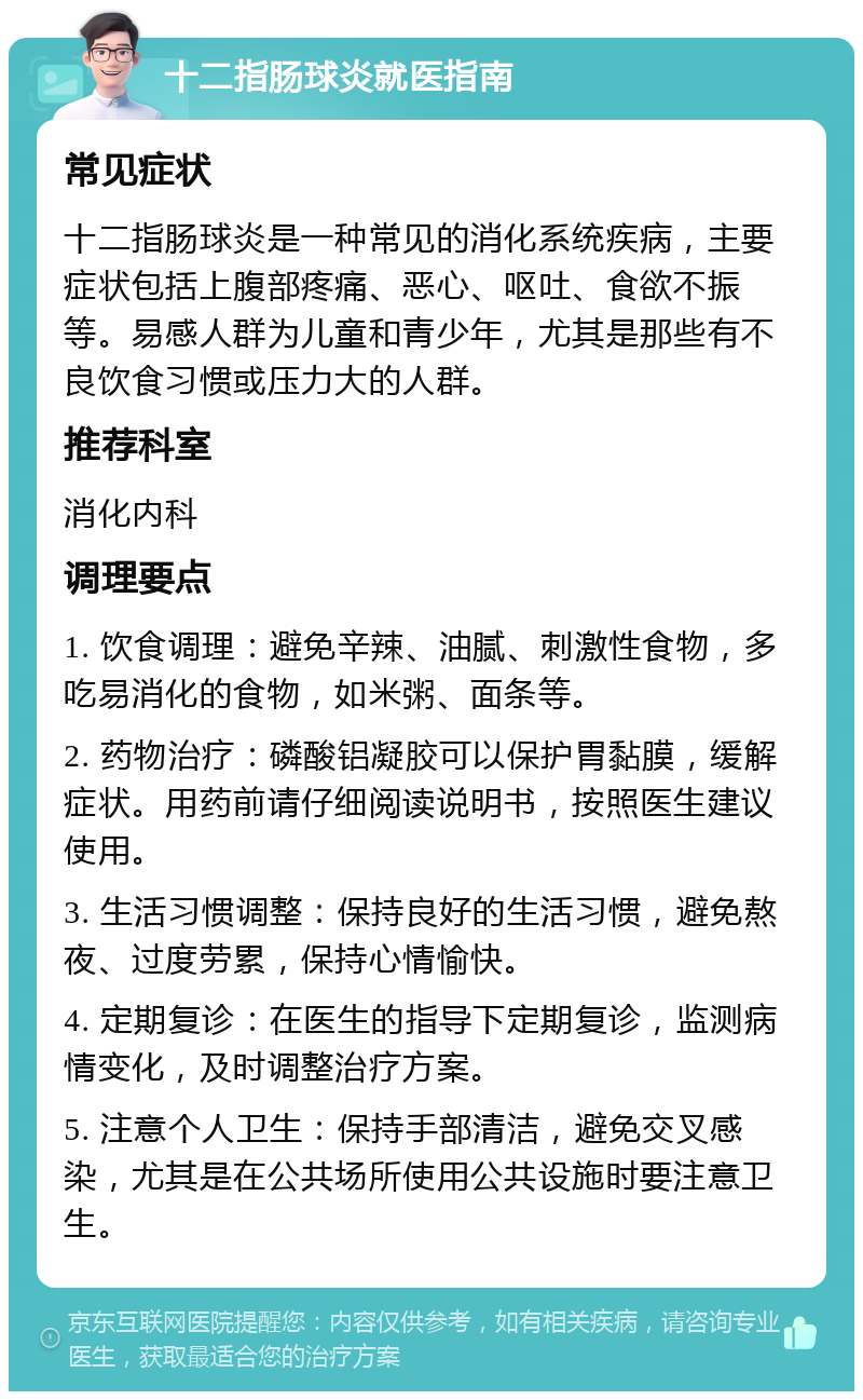 十二指肠球炎就医指南 常见症状 十二指肠球炎是一种常见的消化系统疾病，主要症状包括上腹部疼痛、恶心、呕吐、食欲不振等。易感人群为儿童和青少年，尤其是那些有不良饮食习惯或压力大的人群。 推荐科室 消化内科 调理要点 1. 饮食调理：避免辛辣、油腻、刺激性食物，多吃易消化的食物，如米粥、面条等。 2. 药物治疗：磷酸铝凝胶可以保护胃黏膜，缓解症状。用药前请仔细阅读说明书，按照医生建议使用。 3. 生活习惯调整：保持良好的生活习惯，避免熬夜、过度劳累，保持心情愉快。 4. 定期复诊：在医生的指导下定期复诊，监测病情变化，及时调整治疗方案。 5. 注意个人卫生：保持手部清洁，避免交叉感染，尤其是在公共场所使用公共设施时要注意卫生。