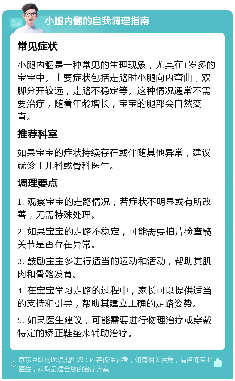 小腿内翻的自我调理指南 常见症状 小腿内翻是一种常见的生理现象，尤其在1岁多的宝宝中。主要症状包括走路时小腿向内弯曲，双脚分开较远，走路不稳定等。这种情况通常不需要治疗，随着年龄增长，宝宝的腿部会自然变直。 推荐科室 如果宝宝的症状持续存在或伴随其他异常，建议就诊于儿科或骨科医生。 调理要点 1. 观察宝宝的走路情况，若症状不明显或有所改善，无需特殊处理。 2. 如果宝宝的走路不稳定，可能需要拍片检查髋关节是否存在异常。 3. 鼓励宝宝多进行适当的运动和活动，帮助其肌肉和骨骼发育。 4. 在宝宝学习走路的过程中，家长可以提供适当的支持和引导，帮助其建立正确的走路姿势。 5. 如果医生建议，可能需要进行物理治疗或穿戴特定的矫正鞋垫来辅助治疗。