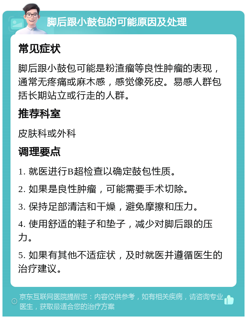 脚后跟小鼓包的可能原因及处理 常见症状 脚后跟小鼓包可能是粉渣瘤等良性肿瘤的表现，通常无疼痛或麻木感，感觉像死皮。易感人群包括长期站立或行走的人群。 推荐科室 皮肤科或外科 调理要点 1. 就医进行B超检查以确定鼓包性质。 2. 如果是良性肿瘤，可能需要手术切除。 3. 保持足部清洁和干燥，避免摩擦和压力。 4. 使用舒适的鞋子和垫子，减少对脚后跟的压力。 5. 如果有其他不适症状，及时就医并遵循医生的治疗建议。