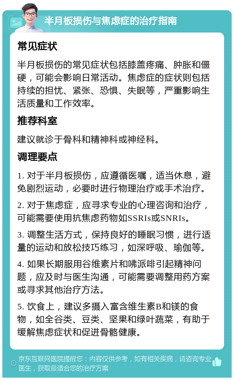 半月板损伤与焦虑症的治疗指南 常见症状 半月板损伤的常见症状包括膝盖疼痛、肿胀和僵硬，可能会影响日常活动。焦虑症的症状则包括持续的担忧、紧张、恐惧、失眠等，严重影响生活质量和工作效率。 推荐科室 建议就诊于骨科和精神科或神经科。 调理要点 1. 对于半月板损伤，应遵循医嘱，适当休息，避免剧烈运动，必要时进行物理治疗或手术治疗。 2. 对于焦虑症，应寻求专业的心理咨询和治疗，可能需要使用抗焦虑药物如SSRIs或SNRIs。 3. 调整生活方式，保持良好的睡眠习惯，进行适量的运动和放松技巧练习，如深呼吸、瑜伽等。 4. 如果长期服用谷维素片和咈派啡引起精神问题，应及时与医生沟通，可能需要调整用药方案或寻求其他治疗方法。 5. 饮食上，建议多摄入富含维生素B和镁的食物，如全谷类、豆类、坚果和绿叶蔬菜，有助于缓解焦虑症状和促进骨骼健康。