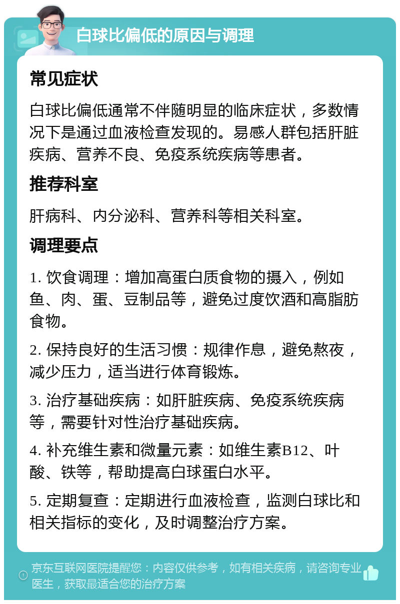 白球比偏低的原因与调理 常见症状 白球比偏低通常不伴随明显的临床症状，多数情况下是通过血液检查发现的。易感人群包括肝脏疾病、营养不良、免疫系统疾病等患者。 推荐科室 肝病科、内分泌科、营养科等相关科室。 调理要点 1. 饮食调理：增加高蛋白质食物的摄入，例如鱼、肉、蛋、豆制品等，避免过度饮酒和高脂肪食物。 2. 保持良好的生活习惯：规律作息，避免熬夜，减少压力，适当进行体育锻炼。 3. 治疗基础疾病：如肝脏疾病、免疫系统疾病等，需要针对性治疗基础疾病。 4. 补充维生素和微量元素：如维生素B12、叶酸、铁等，帮助提高白球蛋白水平。 5. 定期复查：定期进行血液检查，监测白球比和相关指标的变化，及时调整治疗方案。