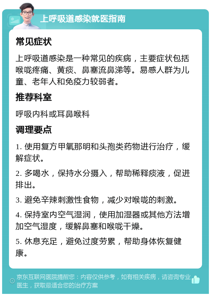 上呼吸道感染就医指南 常见症状 上呼吸道感染是一种常见的疾病，主要症状包括喉咙疼痛、黄痰、鼻塞流鼻涕等。易感人群为儿童、老年人和免疫力较弱者。 推荐科室 呼吸内科或耳鼻喉科 调理要点 1. 使用复方甲氧那明和头孢类药物进行治疗，缓解症状。 2. 多喝水，保持水分摄入，帮助稀释痰液，促进排出。 3. 避免辛辣刺激性食物，减少对喉咙的刺激。 4. 保持室内空气湿润，使用加湿器或其他方法增加空气湿度，缓解鼻塞和喉咙干燥。 5. 休息充足，避免过度劳累，帮助身体恢复健康。