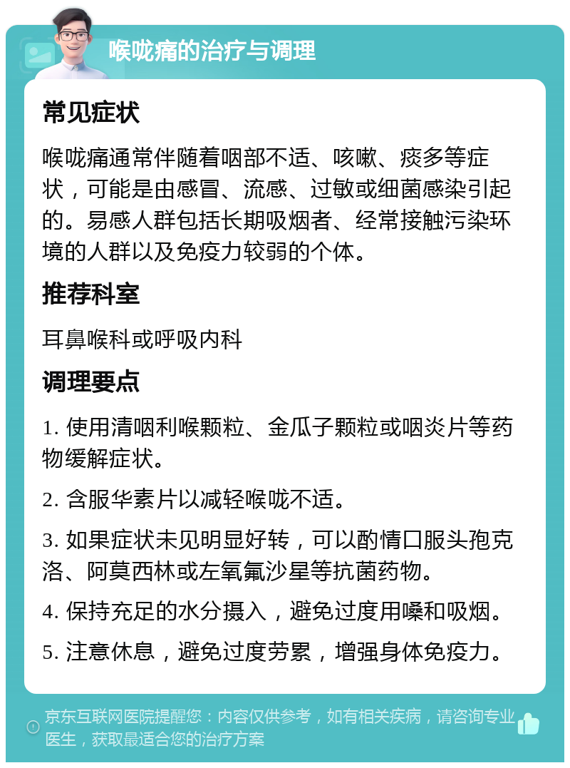 喉咙痛的治疗与调理 常见症状 喉咙痛通常伴随着咽部不适、咳嗽、痰多等症状，可能是由感冒、流感、过敏或细菌感染引起的。易感人群包括长期吸烟者、经常接触污染环境的人群以及免疫力较弱的个体。 推荐科室 耳鼻喉科或呼吸内科 调理要点 1. 使用清咽利喉颗粒、金瓜子颗粒或咽炎片等药物缓解症状。 2. 含服华素片以减轻喉咙不适。 3. 如果症状未见明显好转，可以酌情口服头孢克洛、阿莫西林或左氧氟沙星等抗菌药物。 4. 保持充足的水分摄入，避免过度用嗓和吸烟。 5. 注意休息，避免过度劳累，增强身体免疫力。