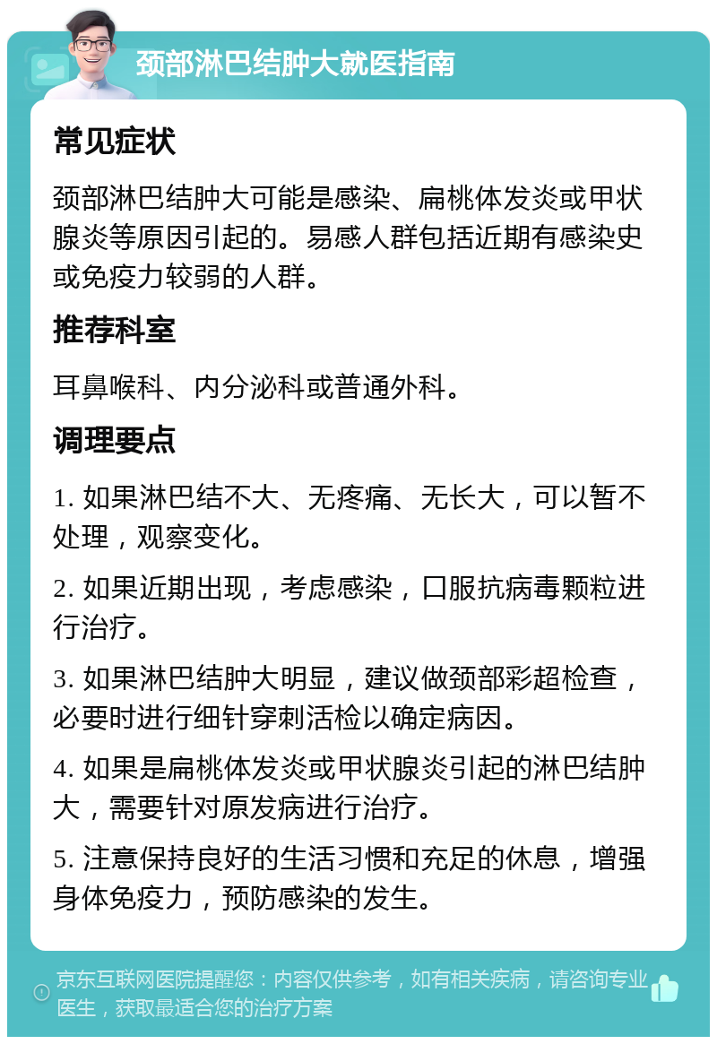 颈部淋巴结肿大就医指南 常见症状 颈部淋巴结肿大可能是感染、扁桃体发炎或甲状腺炎等原因引起的。易感人群包括近期有感染史或免疫力较弱的人群。 推荐科室 耳鼻喉科、内分泌科或普通外科。 调理要点 1. 如果淋巴结不大、无疼痛、无长大，可以暂不处理，观察变化。 2. 如果近期出现，考虑感染，口服抗病毒颗粒进行治疗。 3. 如果淋巴结肿大明显，建议做颈部彩超检查，必要时进行细针穿刺活检以确定病因。 4. 如果是扁桃体发炎或甲状腺炎引起的淋巴结肿大，需要针对原发病进行治疗。 5. 注意保持良好的生活习惯和充足的休息，增强身体免疫力，预防感染的发生。