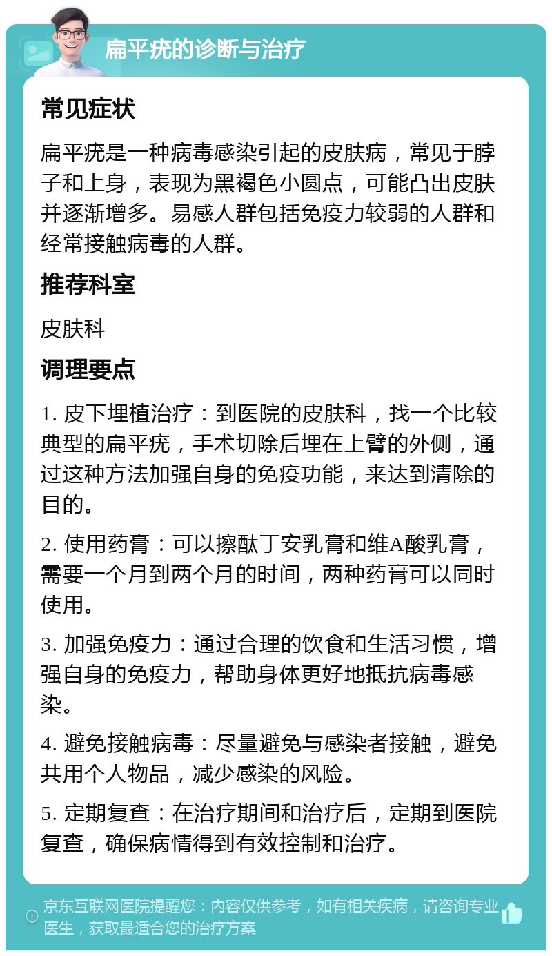 扁平疣的诊断与治疗 常见症状 扁平疣是一种病毒感染引起的皮肤病，常见于脖子和上身，表现为黑褐色小圆点，可能凸出皮肤并逐渐增多。易感人群包括免疫力较弱的人群和经常接触病毒的人群。 推荐科室 皮肤科 调理要点 1. 皮下埋植治疗：到医院的皮肤科，找一个比较典型的扁平疣，手术切除后埋在上臂的外侧，通过这种方法加强自身的免疫功能，来达到清除的目的。 2. 使用药膏：可以擦酞丁安乳膏和维A酸乳膏，需要一个月到两个月的时间，两种药膏可以同时使用。 3. 加强免疫力：通过合理的饮食和生活习惯，增强自身的免疫力，帮助身体更好地抵抗病毒感染。 4. 避免接触病毒：尽量避免与感染者接触，避免共用个人物品，减少感染的风险。 5. 定期复查：在治疗期间和治疗后，定期到医院复查，确保病情得到有效控制和治疗。