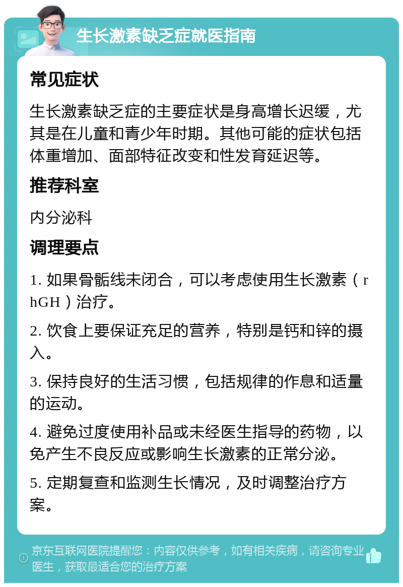 生长激素缺乏症就医指南 常见症状 生长激素缺乏症的主要症状是身高增长迟缓，尤其是在儿童和青少年时期。其他可能的症状包括体重增加、面部特征改变和性发育延迟等。 推荐科室 内分泌科 调理要点 1. 如果骨骺线未闭合，可以考虑使用生长激素（rhGH）治疗。 2. 饮食上要保证充足的营养，特别是钙和锌的摄入。 3. 保持良好的生活习惯，包括规律的作息和适量的运动。 4. 避免过度使用补品或未经医生指导的药物，以免产生不良反应或影响生长激素的正常分泌。 5. 定期复查和监测生长情况，及时调整治疗方案。