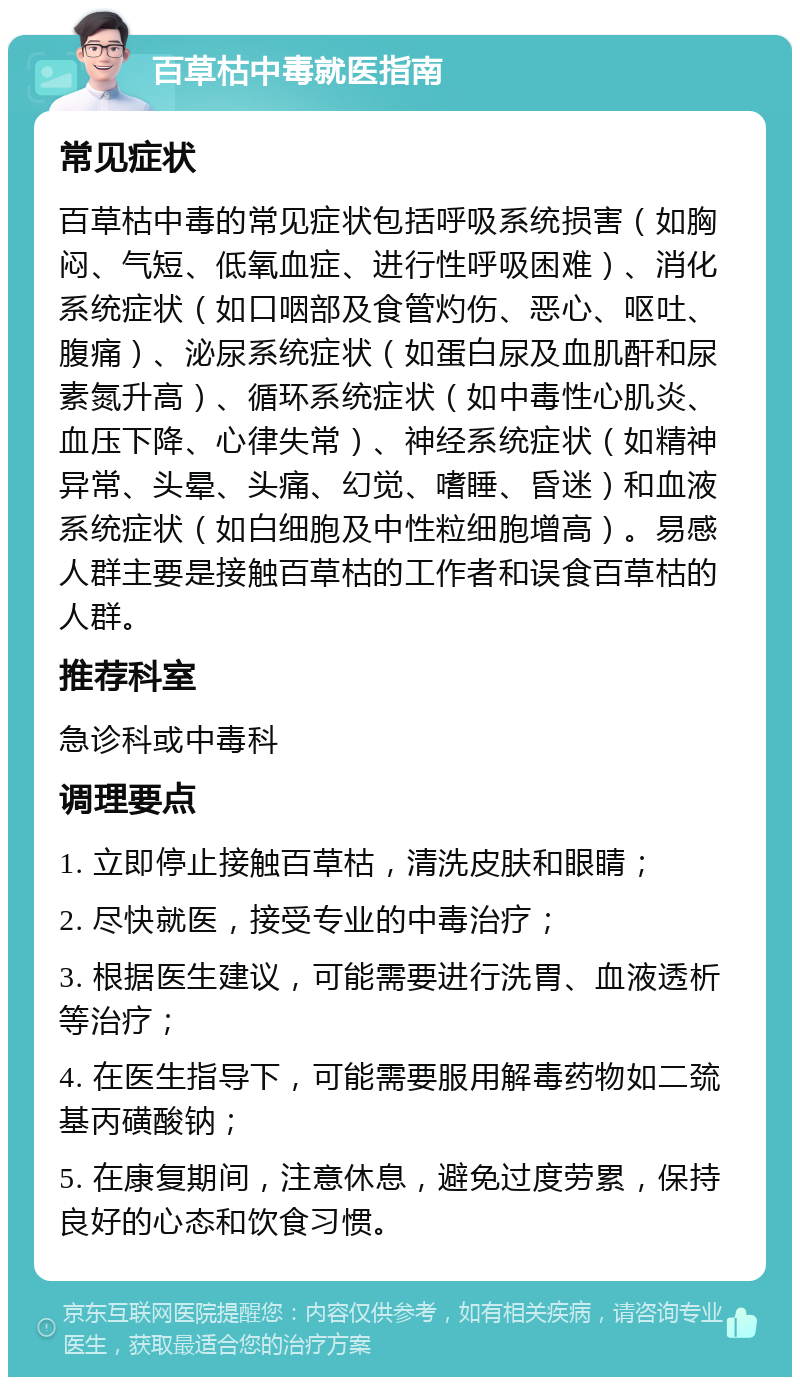 百草枯中毒就医指南 常见症状 百草枯中毒的常见症状包括呼吸系统损害（如胸闷、气短、低氧血症、进行性呼吸困难）、消化系统症状（如口咽部及食管灼伤、恶心、呕吐、腹痛）、泌尿系统症状（如蛋白尿及血肌酐和尿素氮升高）、循环系统症状（如中毒性心肌炎、血压下降、心律失常）、神经系统症状（如精神异常、头晕、头痛、幻觉、嗜睡、昏迷）和血液系统症状（如白细胞及中性粒细胞增高）。易感人群主要是接触百草枯的工作者和误食百草枯的人群。 推荐科室 急诊科或中毒科 调理要点 1. 立即停止接触百草枯，清洗皮肤和眼睛； 2. 尽快就医，接受专业的中毒治疗； 3. 根据医生建议，可能需要进行洗胃、血液透析等治疗； 4. 在医生指导下，可能需要服用解毒药物如二巯基丙磺酸钠； 5. 在康复期间，注意休息，避免过度劳累，保持良好的心态和饮食习惯。