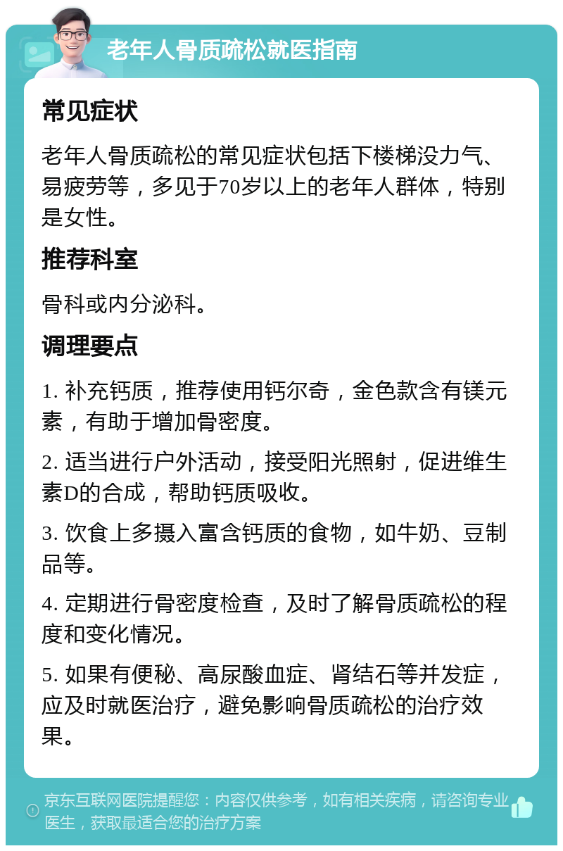 老年人骨质疏松就医指南 常见症状 老年人骨质疏松的常见症状包括下楼梯没力气、易疲劳等，多见于70岁以上的老年人群体，特别是女性。 推荐科室 骨科或内分泌科。 调理要点 1. 补充钙质，推荐使用钙尔奇，金色款含有镁元素，有助于增加骨密度。 2. 适当进行户外活动，接受阳光照射，促进维生素D的合成，帮助钙质吸收。 3. 饮食上多摄入富含钙质的食物，如牛奶、豆制品等。 4. 定期进行骨密度检查，及时了解骨质疏松的程度和变化情况。 5. 如果有便秘、高尿酸血症、肾结石等并发症，应及时就医治疗，避免影响骨质疏松的治疗效果。