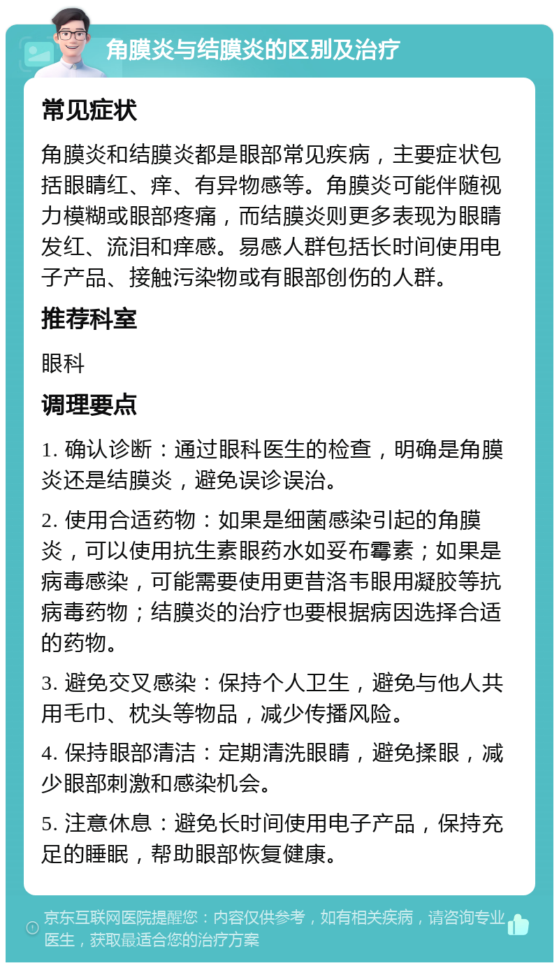 角膜炎与结膜炎的区别及治疗 常见症状 角膜炎和结膜炎都是眼部常见疾病，主要症状包括眼睛红、痒、有异物感等。角膜炎可能伴随视力模糊或眼部疼痛，而结膜炎则更多表现为眼睛发红、流泪和痒感。易感人群包括长时间使用电子产品、接触污染物或有眼部创伤的人群。 推荐科室 眼科 调理要点 1. 确认诊断：通过眼科医生的检查，明确是角膜炎还是结膜炎，避免误诊误治。 2. 使用合适药物：如果是细菌感染引起的角膜炎，可以使用抗生素眼药水如妥布霉素；如果是病毒感染，可能需要使用更昔洛韦眼用凝胶等抗病毒药物；结膜炎的治疗也要根据病因选择合适的药物。 3. 避免交叉感染：保持个人卫生，避免与他人共用毛巾、枕头等物品，减少传播风险。 4. 保持眼部清洁：定期清洗眼睛，避免揉眼，减少眼部刺激和感染机会。 5. 注意休息：避免长时间使用电子产品，保持充足的睡眠，帮助眼部恢复健康。