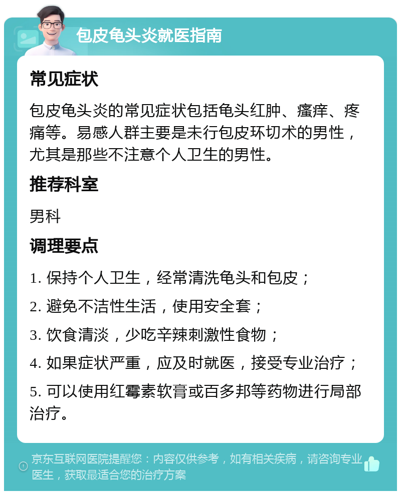 包皮龟头炎就医指南 常见症状 包皮龟头炎的常见症状包括龟头红肿、瘙痒、疼痛等。易感人群主要是未行包皮环切术的男性，尤其是那些不注意个人卫生的男性。 推荐科室 男科 调理要点 1. 保持个人卫生，经常清洗龟头和包皮； 2. 避免不洁性生活，使用安全套； 3. 饮食清淡，少吃辛辣刺激性食物； 4. 如果症状严重，应及时就医，接受专业治疗； 5. 可以使用红霉素软膏或百多邦等药物进行局部治疗。