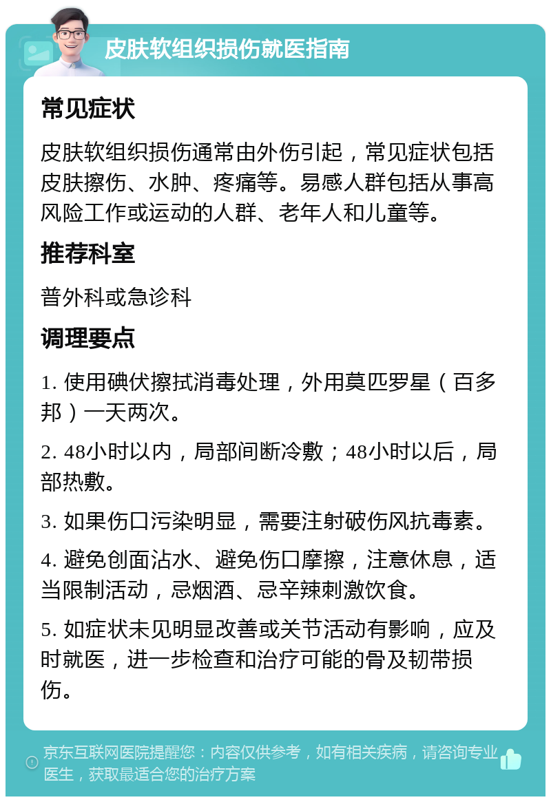 皮肤软组织损伤就医指南 常见症状 皮肤软组织损伤通常由外伤引起，常见症状包括皮肤擦伤、水肿、疼痛等。易感人群包括从事高风险工作或运动的人群、老年人和儿童等。 推荐科室 普外科或急诊科 调理要点 1. 使用碘伏擦拭消毒处理，外用莫匹罗星（百多邦）一天两次。 2. 48小时以内，局部间断冷敷；48小时以后，局部热敷。 3. 如果伤口污染明显，需要注射破伤风抗毒素。 4. 避免创面沾水、避免伤口摩擦，注意休息，适当限制活动，忌烟酒、忌辛辣刺激饮食。 5. 如症状未见明显改善或关节活动有影响，应及时就医，进一步检查和治疗可能的骨及韧带损伤。