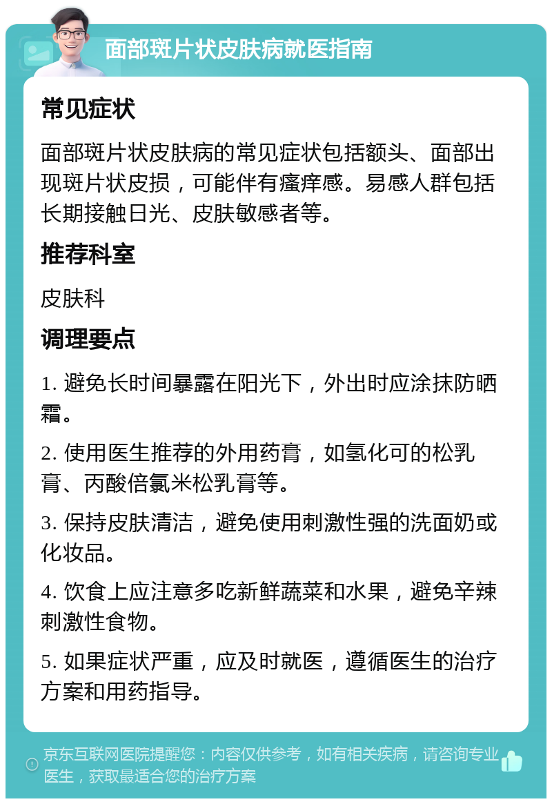 面部斑片状皮肤病就医指南 常见症状 面部斑片状皮肤病的常见症状包括额头、面部出现斑片状皮损，可能伴有瘙痒感。易感人群包括长期接触日光、皮肤敏感者等。 推荐科室 皮肤科 调理要点 1. 避免长时间暴露在阳光下，外出时应涂抹防晒霜。 2. 使用医生推荐的外用药膏，如氢化可的松乳膏、丙酸倍氯米松乳膏等。 3. 保持皮肤清洁，避免使用刺激性强的洗面奶或化妆品。 4. 饮食上应注意多吃新鲜蔬菜和水果，避免辛辣刺激性食物。 5. 如果症状严重，应及时就医，遵循医生的治疗方案和用药指导。