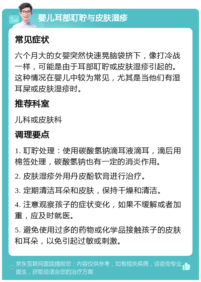 婴儿耳部耵聍与皮肤湿疹 常见症状 六个月大的女婴突然快速晃脑袋挤下，像打冷战一样，可能是由于耳部耵聍或皮肤湿疹引起的。这种情况在婴儿中较为常见，尤其是当他们有湿耳屎或皮肤湿疹时。 推荐科室 儿科或皮肤科 调理要点 1. 耵聍处理：使用碳酸氢钠滴耳液滴耳，滴后用棉签处理，碳酸氢钠也有一定的消炎作用。 2. 皮肤湿疹外用丹皮酚软膏进行治疗。 3. 定期清洁耳朵和皮肤，保持干燥和清洁。 4. 注意观察孩子的症状变化，如果不缓解或者加重，应及时就医。 5. 避免使用过多的药物或化学品接触孩子的皮肤和耳朵，以免引起过敏或刺激。