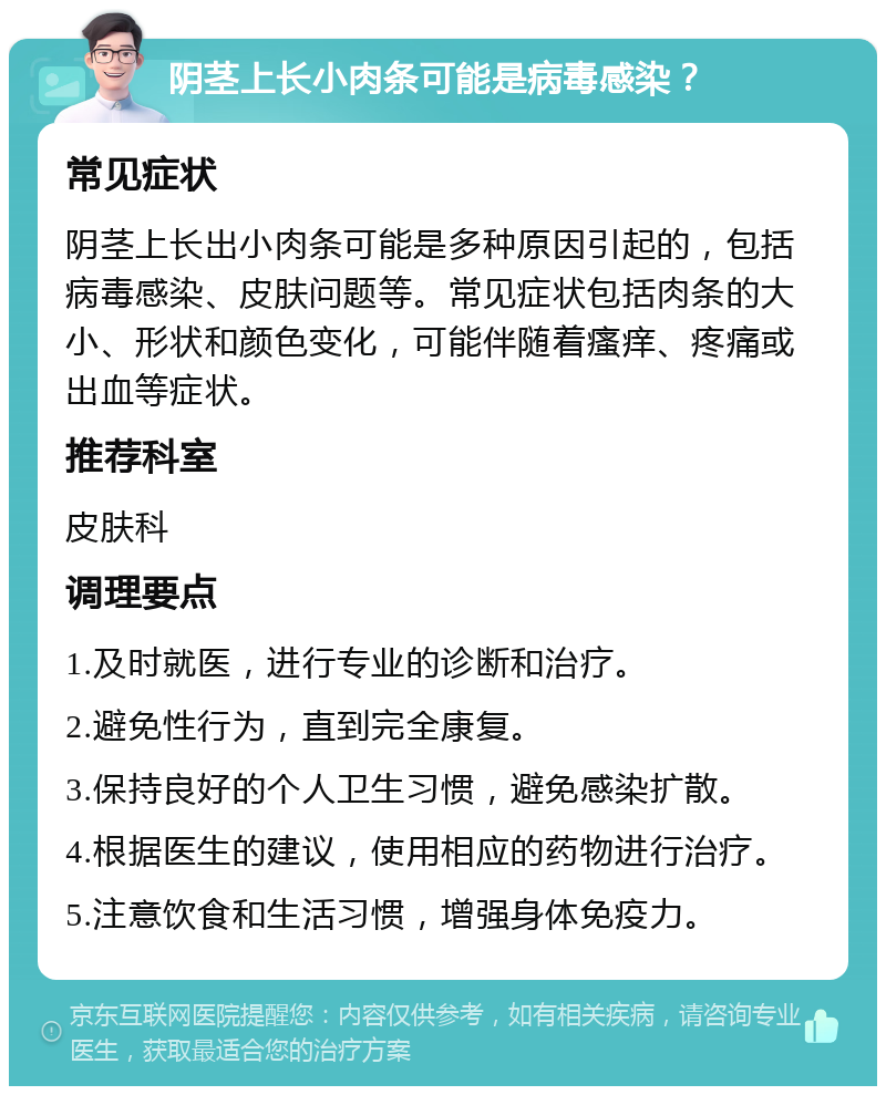 阴茎上长小肉条可能是病毒感染？ 常见症状 阴茎上长出小肉条可能是多种原因引起的，包括病毒感染、皮肤问题等。常见症状包括肉条的大小、形状和颜色变化，可能伴随着瘙痒、疼痛或出血等症状。 推荐科室 皮肤科 调理要点 1.及时就医，进行专业的诊断和治疗。 2.避免性行为，直到完全康复。 3.保持良好的个人卫生习惯，避免感染扩散。 4.根据医生的建议，使用相应的药物进行治疗。 5.注意饮食和生活习惯，增强身体免疫力。