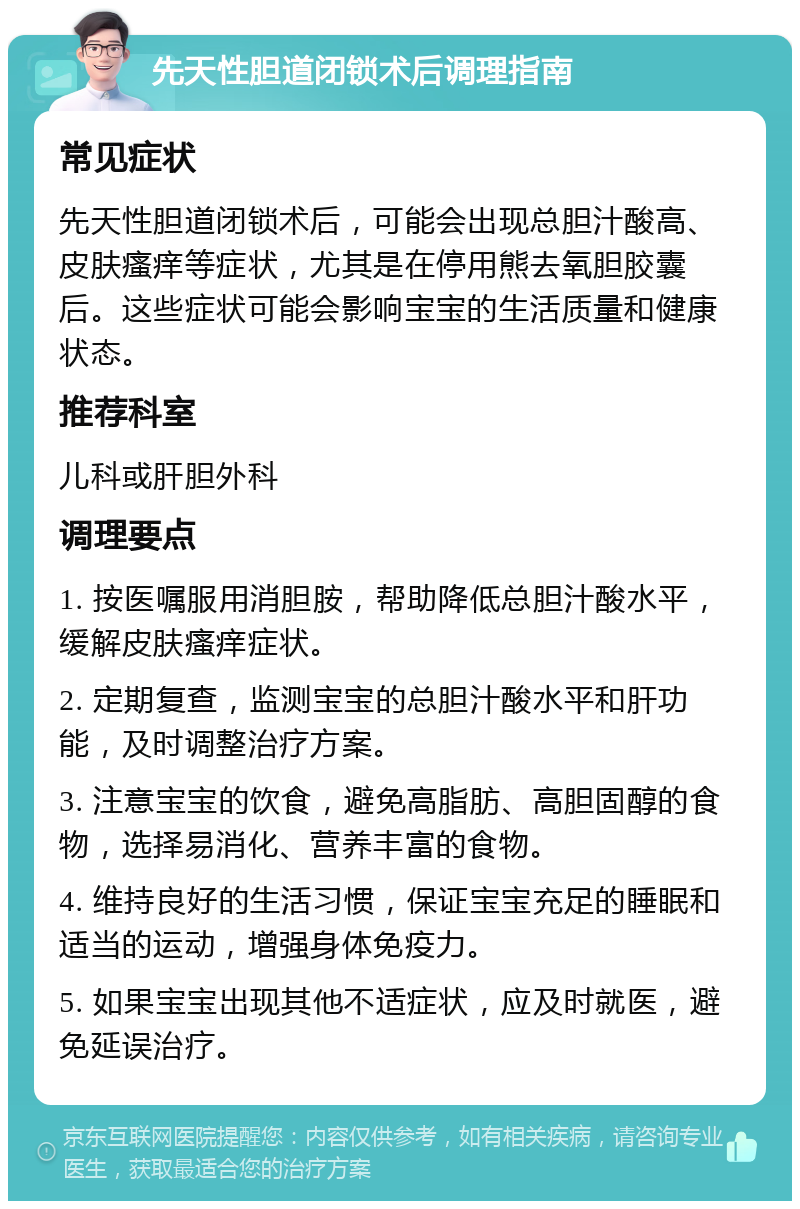 先天性胆道闭锁术后调理指南 常见症状 先天性胆道闭锁术后，可能会出现总胆汁酸高、皮肤瘙痒等症状，尤其是在停用熊去氧胆胶囊后。这些症状可能会影响宝宝的生活质量和健康状态。 推荐科室 儿科或肝胆外科 调理要点 1. 按医嘱服用消胆胺，帮助降低总胆汁酸水平，缓解皮肤瘙痒症状。 2. 定期复查，监测宝宝的总胆汁酸水平和肝功能，及时调整治疗方案。 3. 注意宝宝的饮食，避免高脂肪、高胆固醇的食物，选择易消化、营养丰富的食物。 4. 维持良好的生活习惯，保证宝宝充足的睡眠和适当的运动，增强身体免疫力。 5. 如果宝宝出现其他不适症状，应及时就医，避免延误治疗。