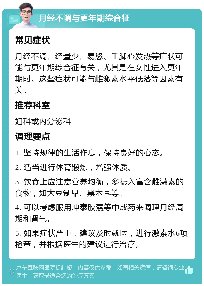 月经不调与更年期综合征 常见症状 月经不调、经量少、易怒、手脚心发热等症状可能与更年期综合征有关，尤其是在女性进入更年期时。这些症状可能与雌激素水平低落等因素有关。 推荐科室 妇科或内分泌科 调理要点 1. 坚持规律的生活作息，保持良好的心态。 2. 适当进行体育锻炼，增强体质。 3. 饮食上应注意营养均衡，多摄入富含雌激素的食物，如大豆制品、黑木耳等。 4. 可以考虑服用坤泰胶囊等中成药来调理月经周期和肾气。 5. 如果症状严重，建议及时就医，进行激素水6项检查，并根据医生的建议进行治疗。