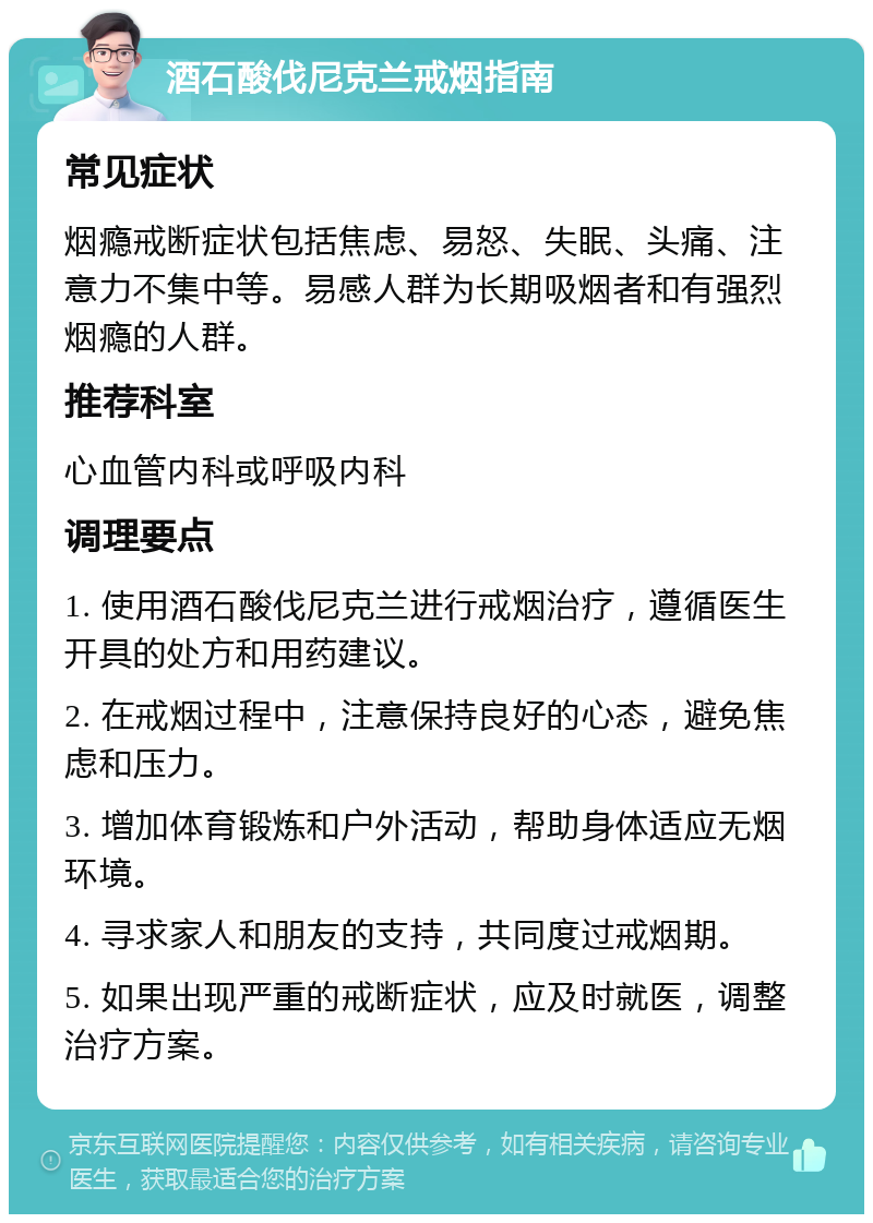 酒石酸伐尼克兰戒烟指南 常见症状 烟瘾戒断症状包括焦虑、易怒、失眠、头痛、注意力不集中等。易感人群为长期吸烟者和有强烈烟瘾的人群。 推荐科室 心血管内科或呼吸内科 调理要点 1. 使用酒石酸伐尼克兰进行戒烟治疗，遵循医生开具的处方和用药建议。 2. 在戒烟过程中，注意保持良好的心态，避免焦虑和压力。 3. 增加体育锻炼和户外活动，帮助身体适应无烟环境。 4. 寻求家人和朋友的支持，共同度过戒烟期。 5. 如果出现严重的戒断症状，应及时就医，调整治疗方案。