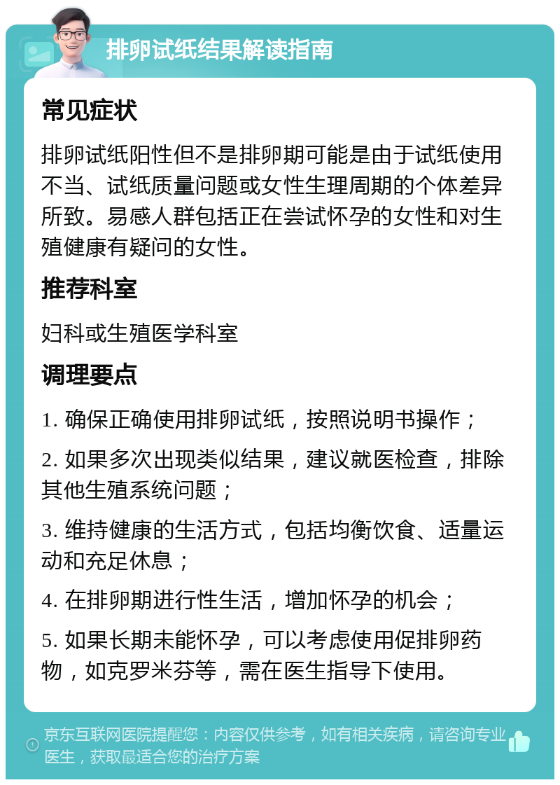 排卵试纸结果解读指南 常见症状 排卵试纸阳性但不是排卵期可能是由于试纸使用不当、试纸质量问题或女性生理周期的个体差异所致。易感人群包括正在尝试怀孕的女性和对生殖健康有疑问的女性。 推荐科室 妇科或生殖医学科室 调理要点 1. 确保正确使用排卵试纸，按照说明书操作； 2. 如果多次出现类似结果，建议就医检查，排除其他生殖系统问题； 3. 维持健康的生活方式，包括均衡饮食、适量运动和充足休息； 4. 在排卵期进行性生活，增加怀孕的机会； 5. 如果长期未能怀孕，可以考虑使用促排卵药物，如克罗米芬等，需在医生指导下使用。