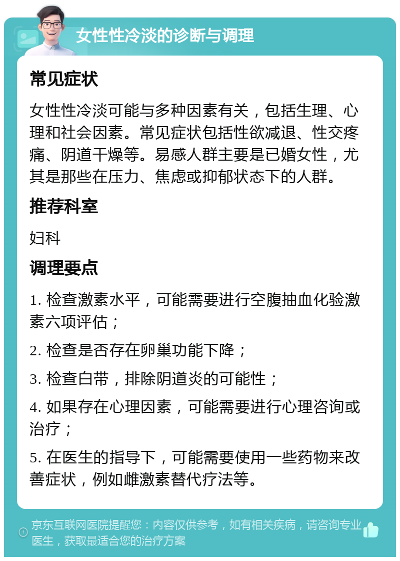 女性性冷淡的诊断与调理 常见症状 女性性冷淡可能与多种因素有关，包括生理、心理和社会因素。常见症状包括性欲减退、性交疼痛、阴道干燥等。易感人群主要是已婚女性，尤其是那些在压力、焦虑或抑郁状态下的人群。 推荐科室 妇科 调理要点 1. 检查激素水平，可能需要进行空腹抽血化验激素六项评估； 2. 检查是否存在卵巢功能下降； 3. 检查白带，排除阴道炎的可能性； 4. 如果存在心理因素，可能需要进行心理咨询或治疗； 5. 在医生的指导下，可能需要使用一些药物来改善症状，例如雌激素替代疗法等。