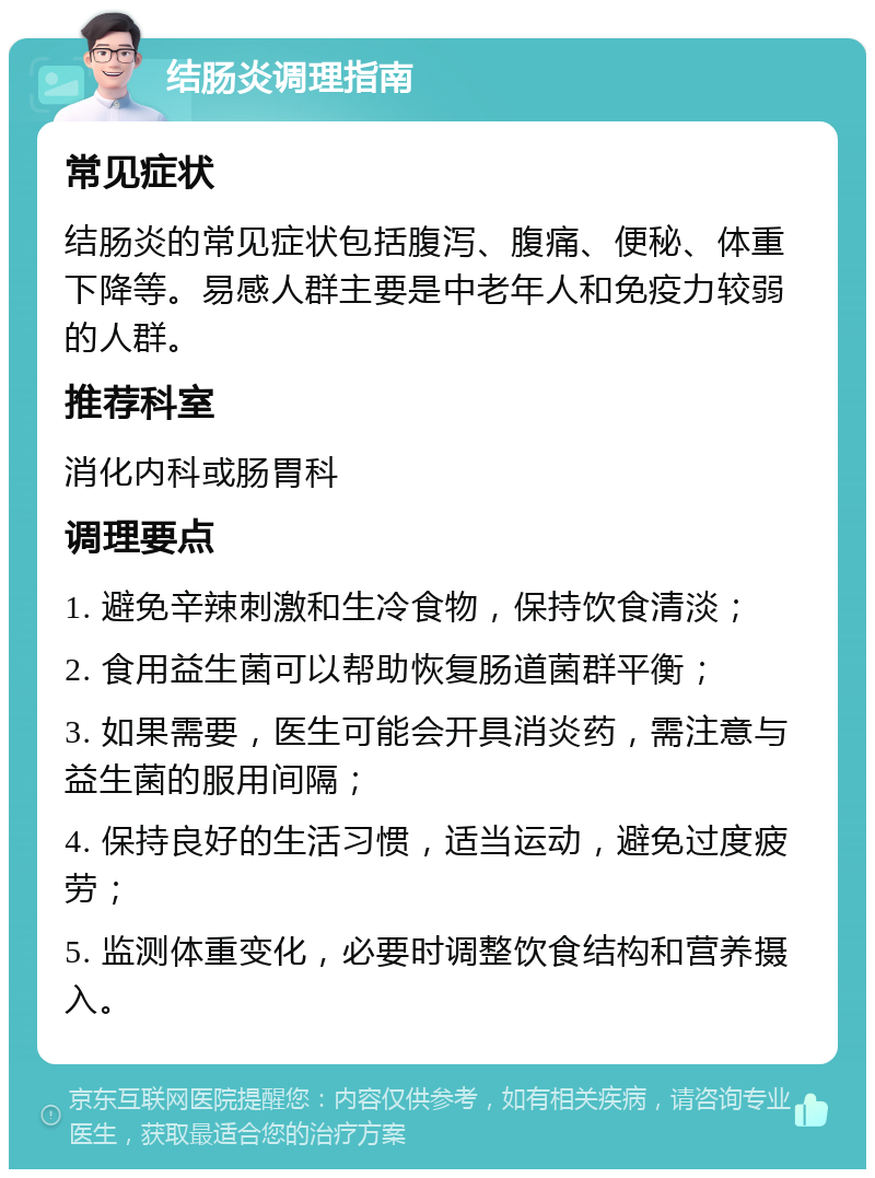 结肠炎调理指南 常见症状 结肠炎的常见症状包括腹泻、腹痛、便秘、体重下降等。易感人群主要是中老年人和免疫力较弱的人群。 推荐科室 消化内科或肠胃科 调理要点 1. 避免辛辣刺激和生冷食物，保持饮食清淡； 2. 食用益生菌可以帮助恢复肠道菌群平衡； 3. 如果需要，医生可能会开具消炎药，需注意与益生菌的服用间隔； 4. 保持良好的生活习惯，适当运动，避免过度疲劳； 5. 监测体重变化，必要时调整饮食结构和营养摄入。