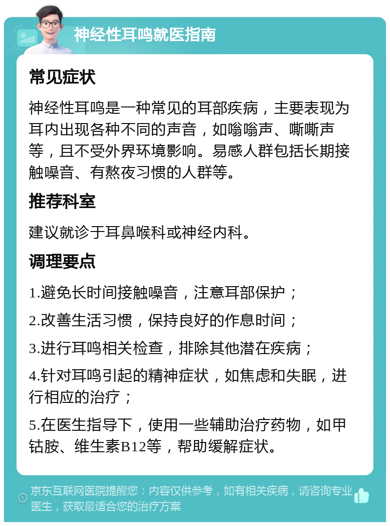 神经性耳鸣就医指南 常见症状 神经性耳鸣是一种常见的耳部疾病，主要表现为耳内出现各种不同的声音，如嗡嗡声、嘶嘶声等，且不受外界环境影响。易感人群包括长期接触噪音、有熬夜习惯的人群等。 推荐科室 建议就诊于耳鼻喉科或神经内科。 调理要点 1.避免长时间接触噪音，注意耳部保护； 2.改善生活习惯，保持良好的作息时间； 3.进行耳鸣相关检查，排除其他潜在疾病； 4.针对耳鸣引起的精神症状，如焦虑和失眠，进行相应的治疗； 5.在医生指导下，使用一些辅助治疗药物，如甲钴胺、维生素B12等，帮助缓解症状。