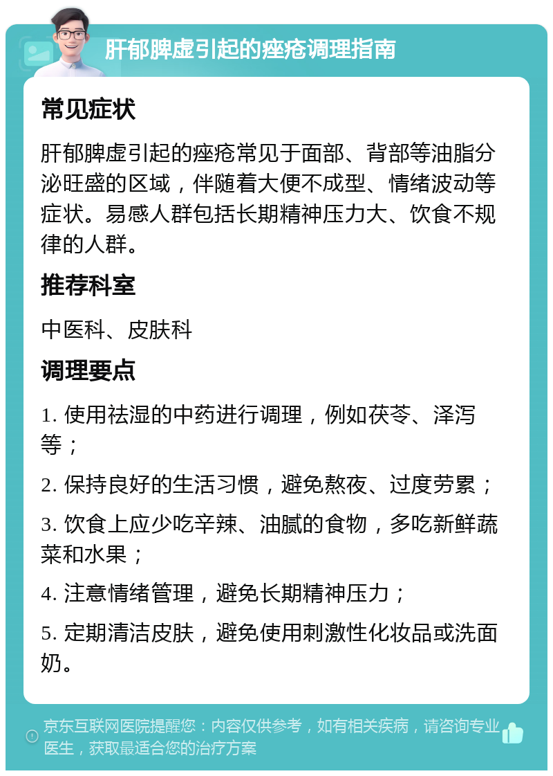 肝郁脾虚引起的痤疮调理指南 常见症状 肝郁脾虚引起的痤疮常见于面部、背部等油脂分泌旺盛的区域，伴随着大便不成型、情绪波动等症状。易感人群包括长期精神压力大、饮食不规律的人群。 推荐科室 中医科、皮肤科 调理要点 1. 使用祛湿的中药进行调理，例如茯苓、泽泻等； 2. 保持良好的生活习惯，避免熬夜、过度劳累； 3. 饮食上应少吃辛辣、油腻的食物，多吃新鲜蔬菜和水果； 4. 注意情绪管理，避免长期精神压力； 5. 定期清洁皮肤，避免使用刺激性化妆品或洗面奶。