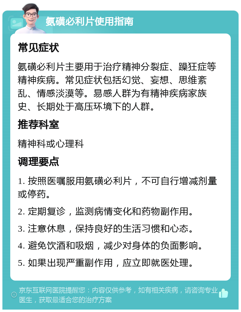 氨磺必利片使用指南 常见症状 氨磺必利片主要用于治疗精神分裂症、躁狂症等精神疾病。常见症状包括幻觉、妄想、思维紊乱、情感淡漠等。易感人群为有精神疾病家族史、长期处于高压环境下的人群。 推荐科室 精神科或心理科 调理要点 1. 按照医嘱服用氨磺必利片，不可自行增减剂量或停药。 2. 定期复诊，监测病情变化和药物副作用。 3. 注意休息，保持良好的生活习惯和心态。 4. 避免饮酒和吸烟，减少对身体的负面影响。 5. 如果出现严重副作用，应立即就医处理。