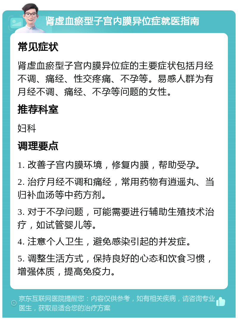 肾虚血瘀型子宫内膜异位症就医指南 常见症状 肾虚血瘀型子宫内膜异位症的主要症状包括月经不调、痛经、性交疼痛、不孕等。易感人群为有月经不调、痛经、不孕等问题的女性。 推荐科室 妇科 调理要点 1. 改善子宫内膜环境，修复内膜，帮助受孕。 2. 治疗月经不调和痛经，常用药物有逍遥丸、当归补血汤等中药方剂。 3. 对于不孕问题，可能需要进行辅助生殖技术治疗，如试管婴儿等。 4. 注意个人卫生，避免感染引起的并发症。 5. 调整生活方式，保持良好的心态和饮食习惯，增强体质，提高免疫力。